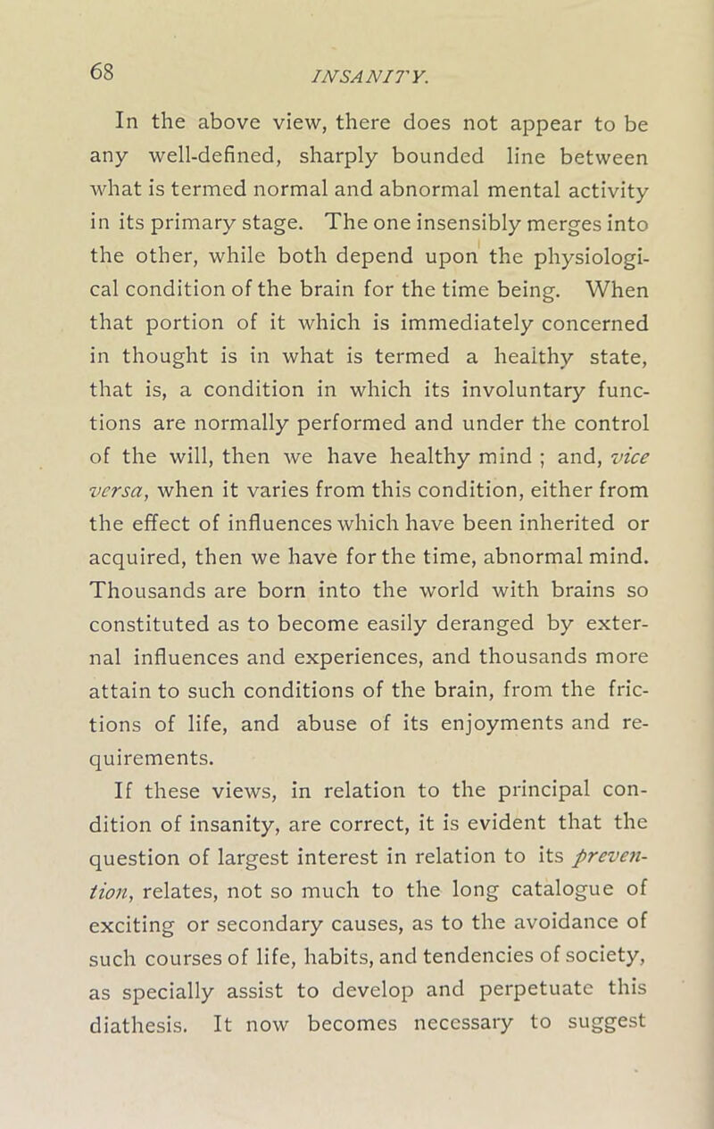 INSAN 17' Y. In the above view, there does not appear to be any well-defined, sharply bounded line between what is termed normal and abnormal mental activity in its primary stage. The one insensibly merges into the other, while both depend upon the physiologi- cal condition of the brain for the time being. When that portion of it which is immediately concerned in thought is in what is termed a healthy state, that is, a condition in which its involuntary func- tions are normally performed and under the control of the will, then we have healthy mind ; and, vice versa, when it varies from this condition, either from the effect of influences which have been inherited or acquired, then we have for the time, abnormal mind. Thousands are born into the world with brains so constituted as to become easily deranged by exter- nal influences and experiences, and thousands more attain to such conditions of the brain, from the fric- tions of life, and abuse of its enjoyments and re- quirements. If these views, in relation to the principal con- dition of insanity, are correct, it is evident that the question of largest interest in relation to its preven- tion, relates, not so much to the long catalogue of exciting or secondary causes, as to the avoidance of such courses of life, habits, and tendencies of society, as specially assist to develop and perpetuate this diathesis. It now becomes necessary to suggest