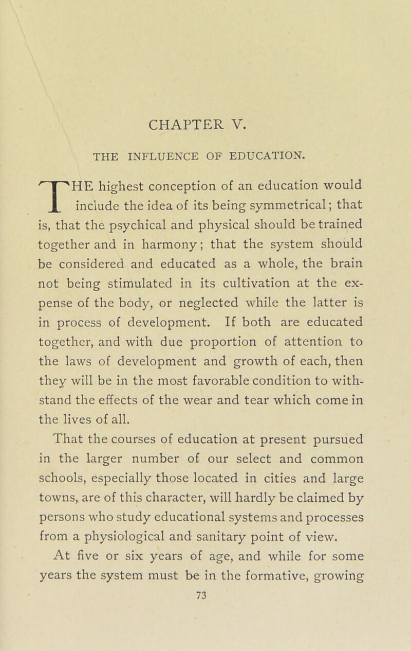 CHAPTER V. THE INFLUENCE OF EDUCATION. HE highest conception of an education would include the idea of its being symmetrical; that is, that the psychical and physical should be trained together and in harmony; that the system should be considered and educated as a whole, the brain not being stimulated in its cultivation at the ex- pense of the body, or neglected while the latter is in process of development. If both are educated together, and with due proportion of attention to the laws of development and growth of each, then they will be in the most favorable condition to with- stand the effects of the wear and tear which come in the lives of all. That the courses of education at present pursued in the larger number of our select and common schools, especially those located in cities and large towns, are of this character, will hardly be claimed by persons who study educational systems and processes from a physiological and sanitary point of view. At five or six years of age, and while for some years the system must be in the formative, growing