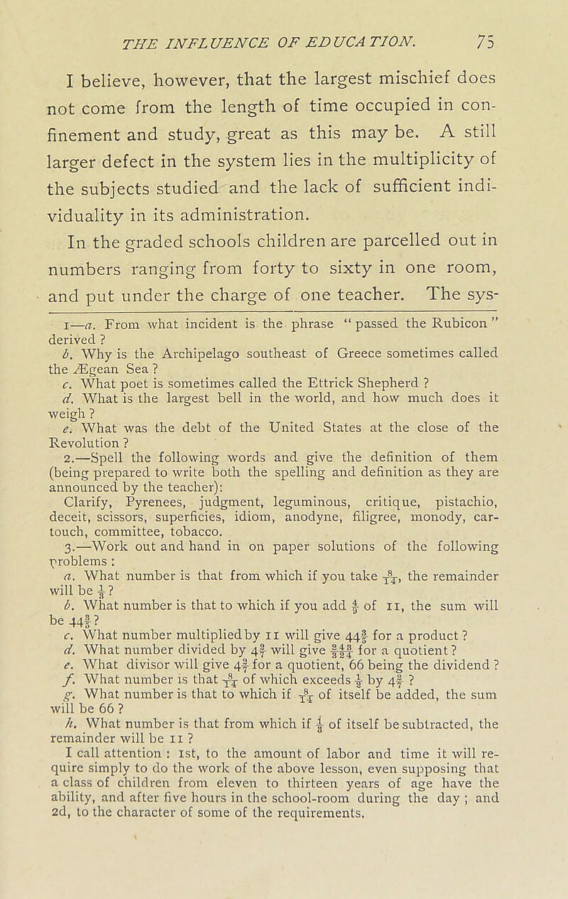 I believe, however, that the largest mischief does not come from the length of time occupied in con- finement and study, great as this may be. A still larger defect in the system lies in the multiplicity of the subjects studied and the lack of sufficient indi- viduality in its administration. In the graded schools children are parcelled out in numbers ranging from forty to sixty in one room, and put under the charge of one teacher. The sys- i—a. From what incident is the phrase “passed the Rubicon ” derived ? b. Why is the Archipelago southeast of Greece sometimes called the AJgean Sea ? c. What poet is sometimes called the Ettrick Shepherd ? d. What is the largest bell in the world, and how much does it weigh ? e. What was the debt of the United States at the close of the Revolution ? 2. —Spell the following words and give the definition of them (being prepared to write both the spelling and definition as they are announced by the teacher): Clarify, Pyrenees, judgment, leguminous, critique, pistachio, deceit, scissors, superficies, idiom, anodyne, filigree, monody, car- touch, committee, tobacco. 3. —Work out and hand in on paper solutions of the following problems : a. What number is that from which if you take T* 2 3 * ST, the remainder will be ^ ? b. What number is that to which if you add f of 11, the sum will be 44§ ? c. What number multiplied by ix will give 44-?- for a product ? d. What number divided by 4f will give fff for a quotient ? e. What divisor will give 4f for a quotient, 66 being the dividend ? f. What number is that Qf which exceeds by 4f ? g. What number is that to which if Tsr of itself be added, the sum will be 66 ? h. What number is that from which if of itself be subtracted, the remainder will be 11 ? I call attention : 1st, to the amount of labor and time it will re- quire simply to do the work of the above lesson, even supposing that a class of children from eleven to thirteen years of age have the ability, and after five hours in the school-room during the day ; and 2d, to the character of some of the requirements.