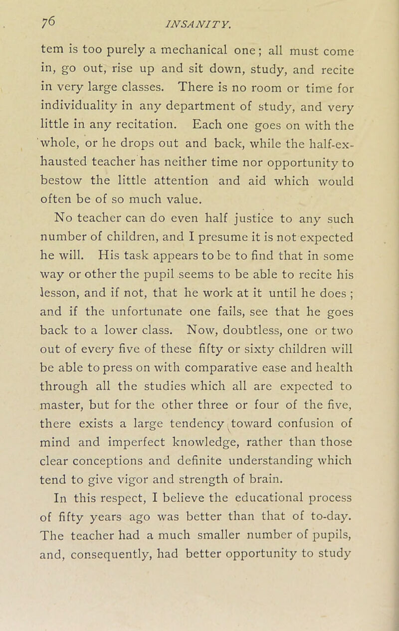 ;6 tem is too purely a mechanical one; all must come in, go out, rise up and sit down, study, and recite in very large classes. There is no room or time for individuality in any department of study, and very little in any recitation. Each one goes on with the whole, or he drops out and back, while the half-ex- hausted teacher has neither time nor opportunity to bestow the little attention and aid which would often be of so much value. No teacher can do even half justice to any such number of children, and I presume it is not expected he will. His task appears to be to find that in some way or other the pupil seems to be able to recite his lesson, and if not, that he work at it until he does ; and if the unfortunate one fails, see that he goes back to a lower class. Now, doubtless, one or two out of every five of these fifty or sixty children will be able to press on with comparative ease and health through all the studies which all are expected to master, but for the other three or four of the five, there exists a large tendency toward confusion of mind and imperfect knowledge, rather than those clear conceptions and definite understanding which tend to give vigor and strength of brain. In this respect, I believe the educational process of fifty years ago was better than that of to-day. The teacher had a much smaller number of pupils, and, consequently, had better opportunity to study