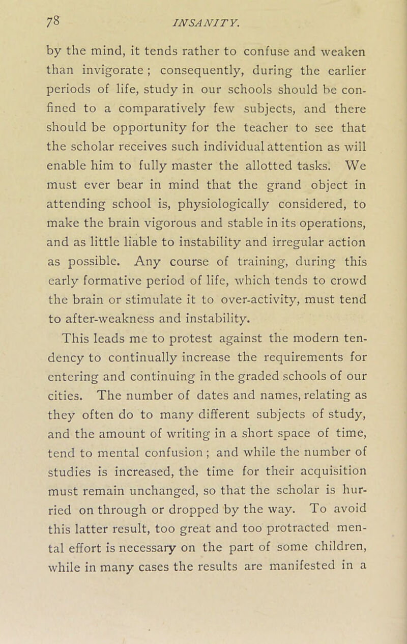 by the mind, it tends rather to confuse and weaken than invigorate ; consequently, during the earlier periods of life, study in our schools should be con- fined to a comparatively few subjects, and there should be opportunity for the teacher to see that the scholar receives such individual attention as will enable him to fully master the allotted tasks. We must ever bear in mind that the grand object in attending school is, physiologically considered, to make the brain vigorous and stable in its operations, and as little liable to instability and irregular action as possible. Any course of training, during this early formative period of life, which tends to crowd the brain or stimulate it to over-activity, must tend to after-weakness and instability. This leads me to protest against the modern ten- dency to continually increase the requirements for entering and continuing in the graded schools of our cities. The number of dates and names, relating as they often do to many different subjects of study, and the amount of writing in a short space of time, tend to mental confusion ; and while the number of studies is increased, the time for their acquisition must remain unchanged, so that the scholar is hur- ried on through or dropped by the way. To avoid this latter result, too great and too protracted men- tal effort is necessary on the part of some children, while in many cases the results are manifested in a