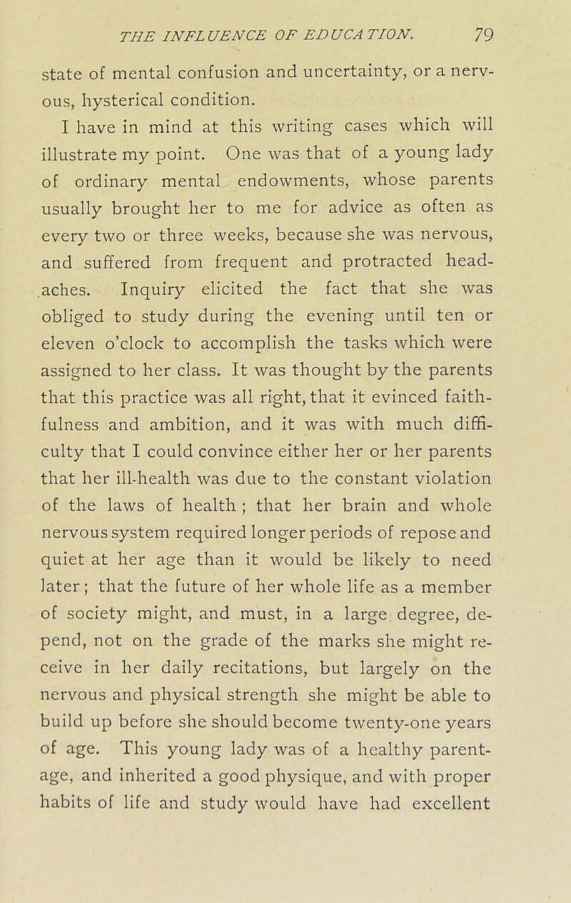 state of mental confusion and uncertainty, or a nerv- ous, hysterical condition. I have in mind at this writing cases which will illustrate my point. One was that of a young lady of ordinary mental endowments, whose parents usually brought her to me for advice as often as every two or three weeks, because she was nervous, and suffered from frequent and protracted head- aches. Inquiry elicited the fact that she was obliged to study during the evening until ten or eleven o’clock to accomplish the tasks which were assigned to her class. It was thought by the parents that this practice was all right, that it evinced faith- fulness and ambition, and it was with much diffi- culty that I could convince either her or her parents that her ill-health was due to the constant violation of the laws of health ; that her brain and whole nervous system required longer periods of repose and quiet at her age than it would be likely to need later; that the future of her whole life as a member of society might, and must, in a large degree, de- pend, not on the grade of the marks she might re- ceive in her daily recitations, but largely on the nervous and physical strength she might be able to build up before she should become twenty-one years of age. This young lady was of a healthy parent- age, and inherited a good physique, and with proper habits of life and study would have had excellent