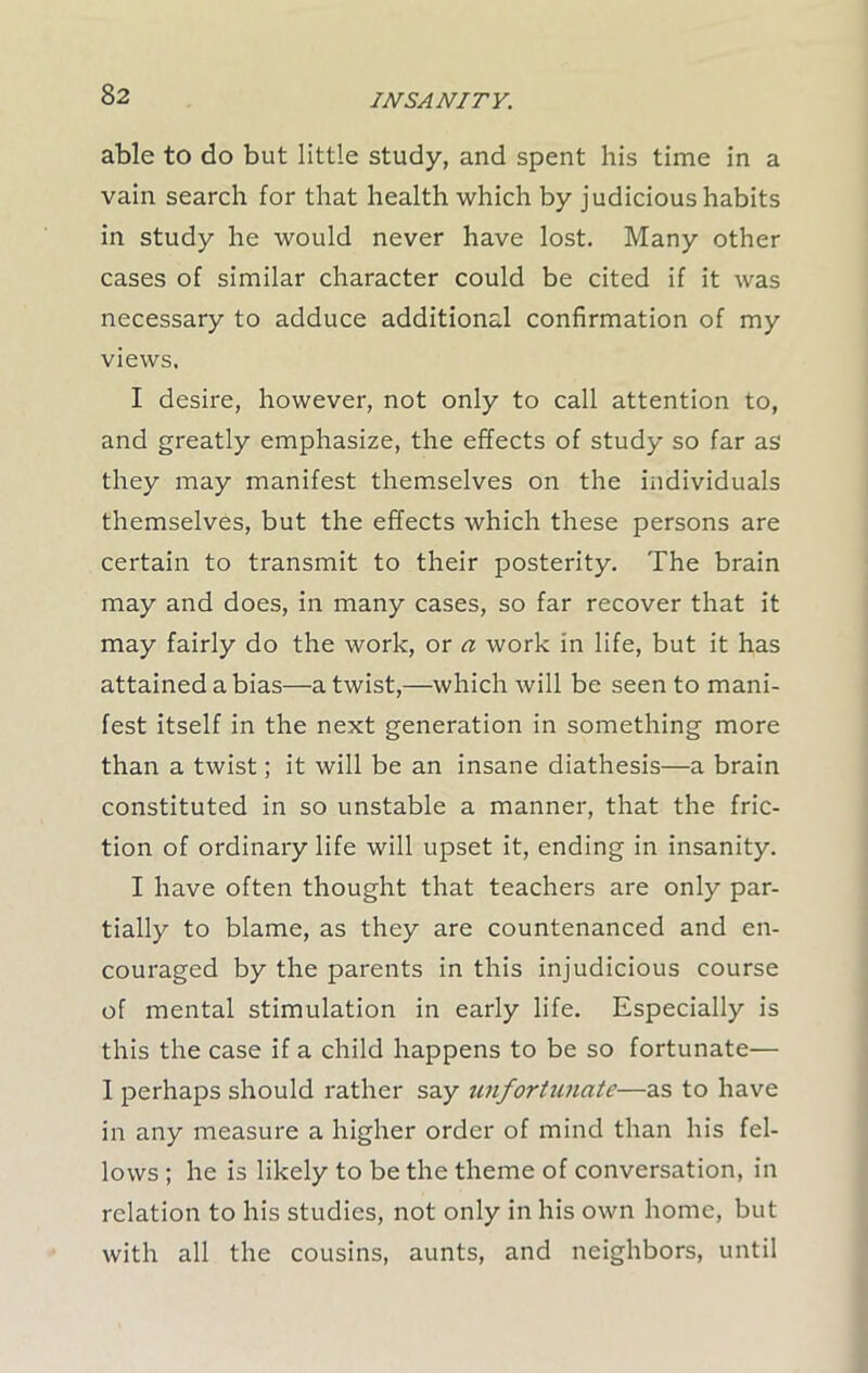 able to do but little study, and spent his time in a vain search for that health which by judicious habits in study he would never have lost. Many other cases of similar character could be cited if it was necessary to adduce additional confirmation of my views. I desire, however, not only to call attention to, and greatly emphasize, the effects of study so far as they may manifest themselves on the individuals themselves, but the effects which these persons are certain to transmit to their posterity. The brain may and does, in many cases, so far recover that it may fairly do the work, or a work in life, but it has attained a bias—a twist,—which will be seen to mani- fest itself in the next generation in something more than a twist; it will be an insane diathesis—a brain constituted in so unstable a manner, that the fric- tion of ordinary life will upset it, ending in insanity. I have often thought that teachers are only par- tially to blame, as they are countenanced and en- couraged by the parents in this injudicious course of mental stimulation in early life. Especially is this the case if a child happens to be so fortunate— 1 perhaps should rather say unfortunate—as to have in any measure a higher order of mind than his fel- lows ; he is likely to be the theme of conversation, in relation to his studies, not only in his own home, but with all the cousins, aunts, and neighbors, until