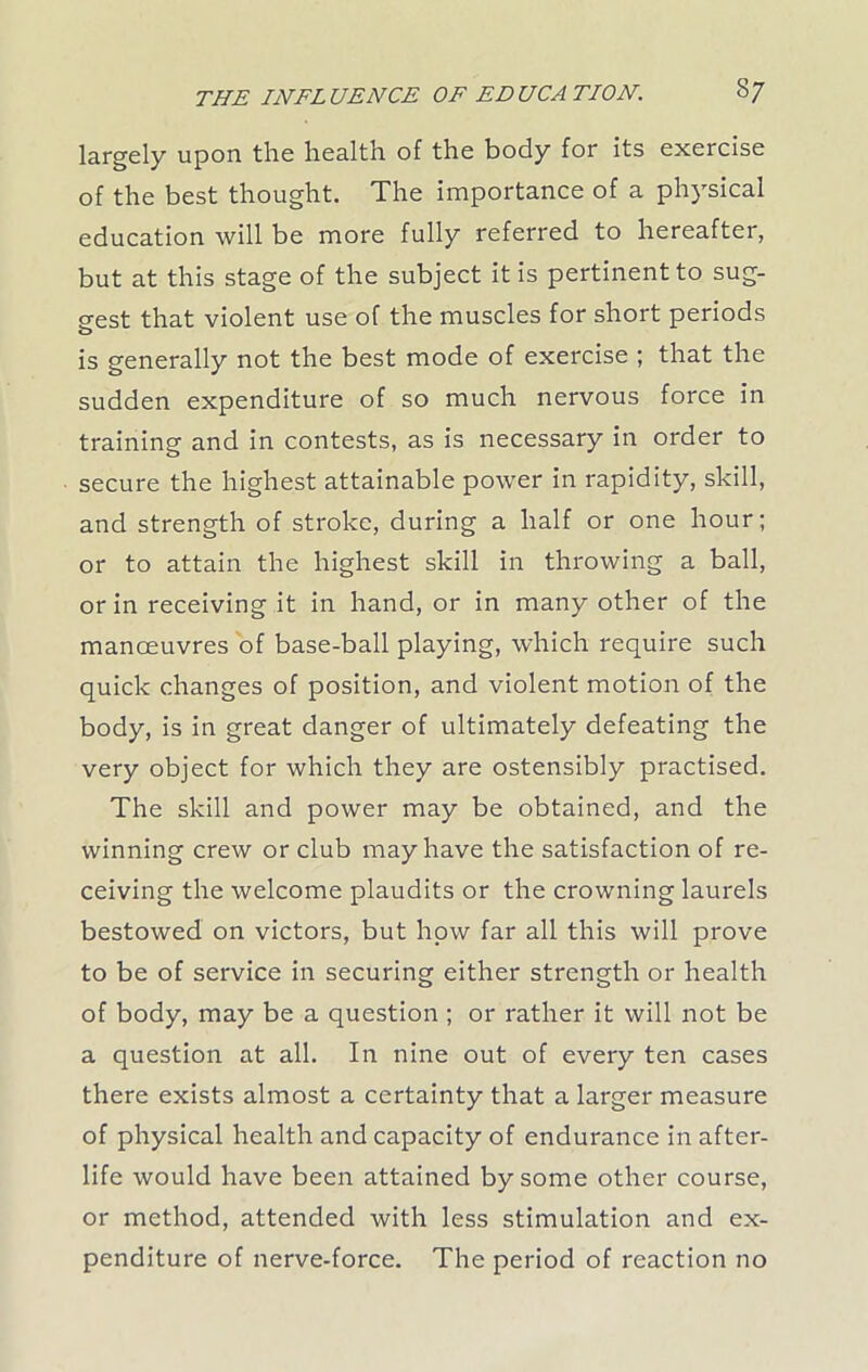 largely upon the health of the body for its exercise of the best thought. The importance of a physical education will be more fully referred to hereafter, but at this stage of the subject it is pertinent to sug- gest that violent use of the muscles for short periods is generally not the best mode of exercise ; that the sudden expenditure of so much nervous force in training and in contests, as is necessary in order to secure the highest attainable power in rapidity, skill, and strength of stroke, during a half or one hour; or to attain the highest skill in throwing a ball, or in receiving it in hand, or in many other of the manoeuvres of base-ball playing, which require such quick changes of position, and violent motion of the body, is in great danger of ultimately defeating the very object for which they are ostensibly practised. The skill and power may be obtained, and the winning crew or club may have the satisfaction of re- ceiving the welcome plaudits or the crowning laurels bestowed on victors, but how far all this will prove to be of service in securing either strength or health of body, may be a question ; or rather it will not be a question at all. In nine out of every ten cases there exists almost a certainty that a larger measure of physical health and capacity of endurance in after- life would have been attained by some other course, or method, attended with less stimulation and ex- penditure of nerve-force. The period of reaction no