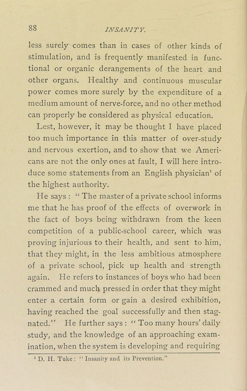 less surely comes than in cases of other kinds of stimulation, and is frequently manifested in func- tional or organic derangements of the heart and other organs. Healthy and continuous muscular power comes more surely by the expenditure of a medium amount of nerve-force, and no other method can properly be considered as physical education. Lest, however, it may be thought I have placed too much importance in this matter of over-study and nervous exertion, and to show that we Ameri- cans are not the only ones at fault, I will here intro- duce some statements from an English physician1 of the highest authority. He says : “ The master of a private school informs me that he has proof of the effects of overwork in the fact of boys being withdrawn from the keen competition of a public-school career, which was proving injurious to their health, and sent to him, that they might, in the less ambitious atmosphere of a private school, pick up health and strength again. He refers to instances of boys who had been crammed and much pressed in order that they might enter a certain form or gain a desired exhibition, having reached the goal successfully and then stag- nated.” He further says : “ Too many hours’ daily study, and the knowledge of an approaching exam- ination, when the system is developing and requiring 1 D. Ii. Tuke : “ Insanity and its Prevention.”