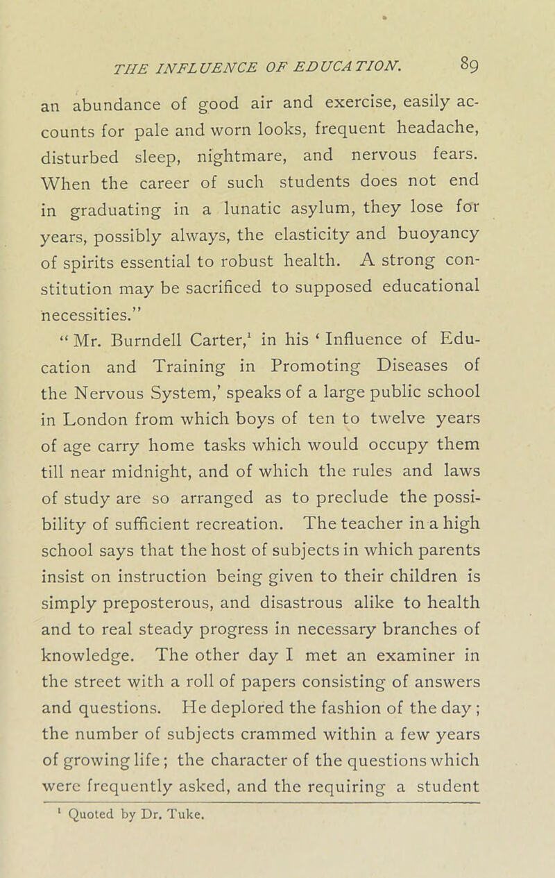 an abundance of good air and exercise, easily ac- counts for pale and worn looks, frequent headache, disturbed sleep, nightmare, and nervous fears. When the career of such students does not end in graduating in a lunatic asylum, they lose for years, possibly always, the elasticity and buoyancy of spirits essential to robust health. A strong con- stitution may be sacrificed to supposed educational necessities.” “ Mr. Burndell Carter,1 in his 4 Influence of Edu- cation and Training in Promoting Diseases of the Nervous System,’ speaks of a large public school in London from which boys of ten to twelve years of age carry home tasks which would occupy them till near midnight, and of which the rules and laws of study are so arranged as to preclude the possi- bility of sufficient recreation. The teacher in a high school says that the host of subjects in which parents insist on instruction being given to their children is simply preposterous, and disastrous alike to health and to real steady progress in necessary branches of knowledge. The other day I met an examiner in the street with a roll of papers consisting of answers and questions. He deplored the fashion of the day ; the number of subjects crammed within a few years of growing life; the character of the questions which were frequently asked, and the requiring a student 1 Quoted by Dr. Tuke.