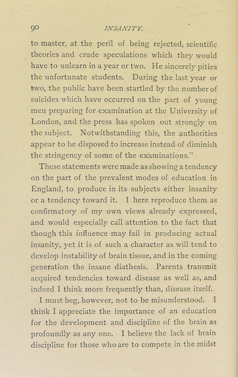 to master, at the peril of being rejected, scientific theories and crude speculations which they would have to unlearn in a year or two. He sincerely pities the unfortunate students. During the last year or two, the public have been startled by the number of suicides which have occurred on the part of young men preparing for examination at the University of London, and the press has spoken out strongly on the subject. Notwithstanding this, the authorities appear to be disposed to increase instead of diminish the stringency of some of the examinations.” These statements were made as showing a tendency on the part of the prevalent modes of education in England, to produce in its subjects either insanity or a tendency toward it. I here reproduce them as confirmatory of my own views already expressed, and would especially call attention to the fact that though this influence may fail in producing actual insanity, yet it is of such a character as will tend to develop instability of brain tissue, and in the coming generation the insane diathesis. Parents transmit acquired tendencies toward disease as well as, and indeed I think more frequently than, disease itself. I must beg, however, not to be misunderstood. I think I appreciate the importance of an education for the development and discipline of the brain as profoundly as any one. I believe the lack of brain discipline for those who are to compete in the midst