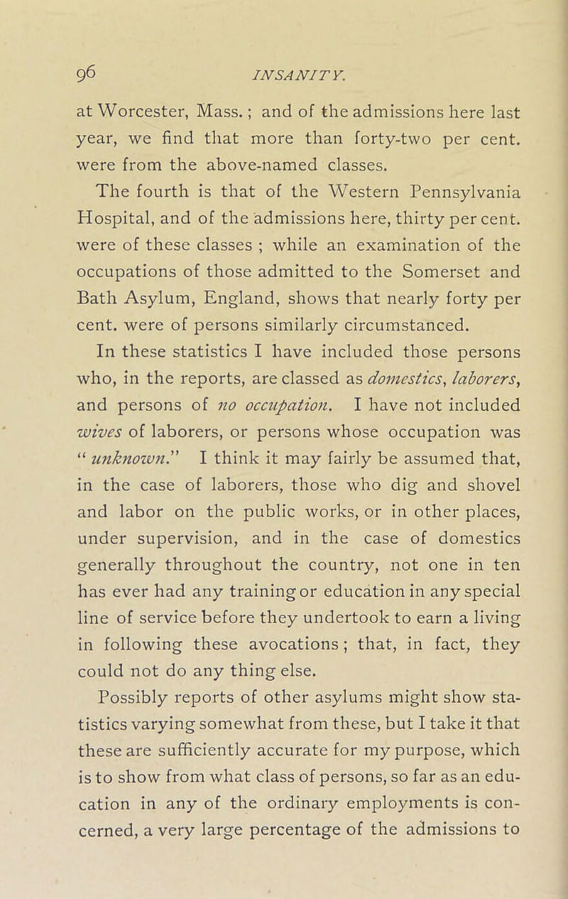 at Worcester, Mass.; and of the admissions here last year, we find that more than forty-two per cent, were from the above-named classes. The fourth is that of the Western Pennsylvania Hospital, and of the admissions here, thirty per cent, were of these classes ; while an examination of the occupations of those admitted to the Somerset and Bath Asylum, England, shows that nearly forty per cent, were of persons similarly circumstanced. In these statistics I have included those persons who, in the reports, are classed as domestics, laborers, and persons of no occupation. I have not included wives of laborers, or persons whose occupation was “ unknown.” I think it may fairly be assumed that, in the case of laborers, those who dig and shovel and labor on the public works, or in other places, under supervision, and in the case of domestics generally throughout the country, not one in ten has ever had any training or education in any special line of service before they undertook to earn a living in following these avocations; that, in fact, they could not do any thing else. Possibly reports of other asylums might show sta- tistics varying somewhat from these, but I take it that these are sufficiently accurate for my purpose, which is to show from what class of persons, so far as an edu- cation in any of the ordinary employments is con- cerned, a very large percentage of the admissions to