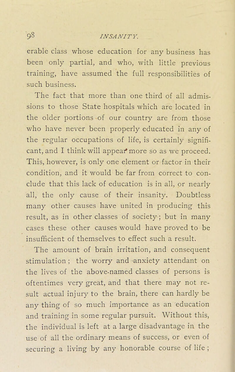 erable class whose education for any business has been only partial, and who, with little previous training, have assumed the full responsibilities of such business. The fact that more than one third of all admis- sions to those State hospitals which are located in the older portions of our country are from those who have never been properly educated in any of the regular occupations of life, is certainly signifi- cant, and I think will appear* more so as we proceed. This, however, is only one element or factor in their condition, and it would be far from correct to con- clude that this lack of education is in all, or nearly all, the only cause of their insanity. Doubtless many other causes have united in producing this result, as in other classes of society ; but in many cases these other causes would have proved to be insufficient of themselves to effect such a result. The amount of brain irritation, and consequent stimulation ; the worry and anxiety attendant on the lives of the above-named classes of persons is oftentimes very great, and that there may not re- sult actual injury to the brain, there can hardly be any thing of so much importance as an education and training in some regular pursuit. Without this, the individual is left at a large disadvantage in the use of all the ordinary means of success, or even of securing a living by any honorable course of life ;