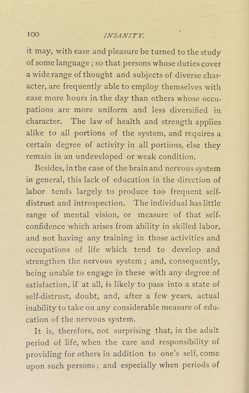 it may, with ease and pleasure be turned to the study of some language ; so that persons whose duties covei' a wide range of thought and subjects of diverse char' acter, are frequently able to employ themselves with ease more hours in the day than others whose occu- pations are more uniform and less diversified in character. The law of health and strength applies alike to all portions of the system, and requires a certain degree of activity in all portions, else they remain in an undeveloped or weak condition. Besides, in the case of the brain and nervous system in general, this lack of education in the direction of labor tends largely to produce too frequent self- distrust and introspection. The individual has little range of mental vision, or measure of that self- confidence which arises from ability in skilled labor, and not having any training in those activities and occupations of life which tend to develop and strengthen the nervous system ; and, consequently, being unable to engage in these with any degree of satisfaction,, if at all, is likely to pass into a state of self-distrust, doubt, and, after a few years, actual inability to take on any considerable measure of edu- cation of the nervous system. It is, therefore, not surprising that, in the adult period of life, when the care and responsibility of providing for others in addition to one’s self, come upon such persons ; and especially when periods of
