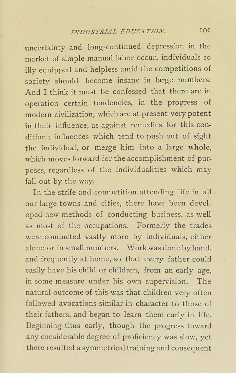IOI uncertainty and long-continued depression in the market of simple manual labor occur, individuals so illy equipped and helpless amid the competitions of society should become insane in large numbers. And I think it must be confessed that there are in operation certain tendencies, in the progress of modern civilization, which are at present very potent in their influence, as against remedies for this con- dition ; influences which tend to push out of sight the individual, or merge him into a large whole, which moves forward for the accomplishment of pur- poses, regardless of the individualities which may fall out by the way. In the strife and competition attending life in all our large towns and cities, there have been devel- oped new methods of conducting business, as well as most of the occupations. Formerly the trades were conducted vastly more by individuals, either alone or in small numbers. Work was done by hand, and frequently at home, so that every father could easily have his child or children, from an early age, in some measure under his own supervision. The natural outcome of this was that children very often followed avocations similar in character to those of their fathers, and began to learn them early in life. Beginning thus early, though the progress toward any considerable degree of proficiency was slow, yet there resulted a symmetrical training and consequent
