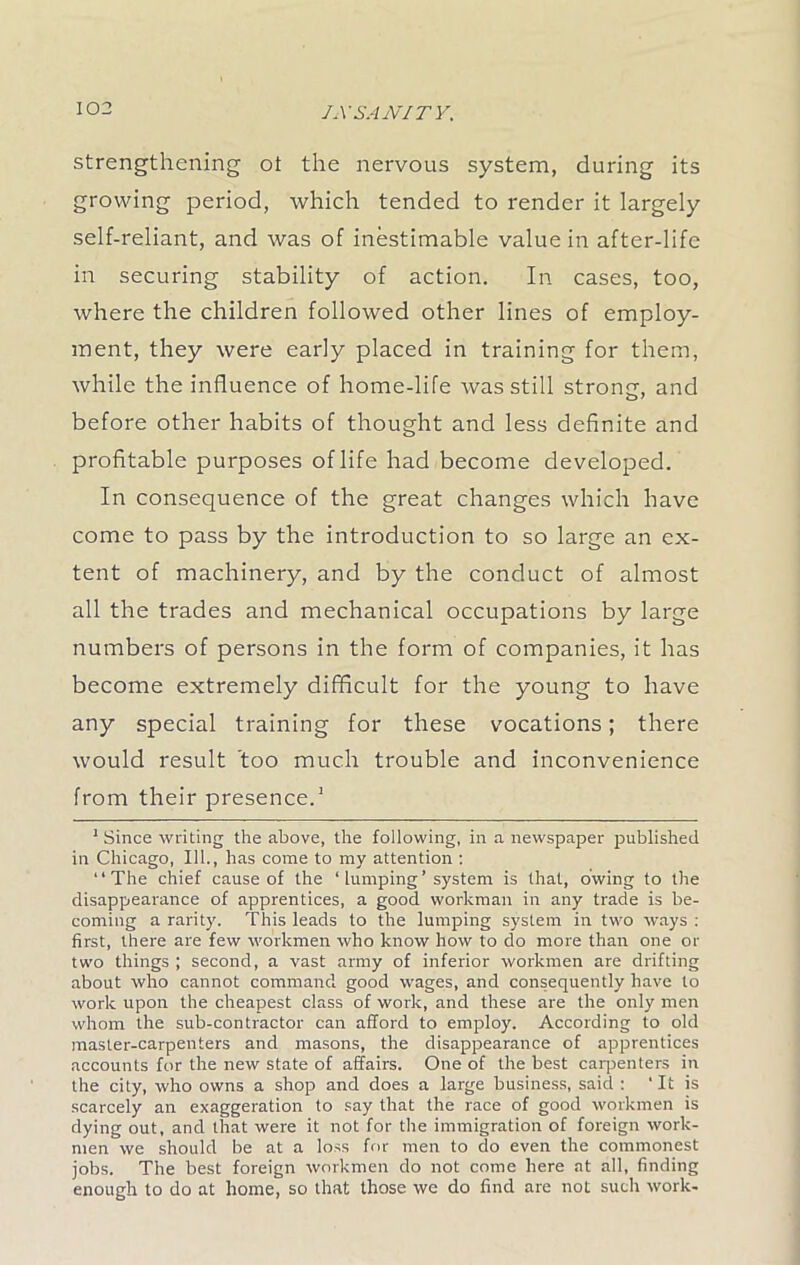 strengthening ot the nervous system, during its growing period, which tended to render it largely self-reliant, and was of inestimable value in after-life in securing stability of action. In cases, too, where the children followed other lines of employ- ment, they were early placed in training for them, while the influence of home-life was still strong, and before other habits of thought and less definite and profitable purposes of life had become developed. In consequence of the great changes which have come to pass by the introduction to so large an ex- tent of machinery, and by the conduct of almost all the trades and mechanical occupations by large numbers of persons in the form of companies, it has become extremely difficult for the young to have any special training for these vocations; there would result too much trouble and inconvenience from their presence.1 1 Since writing the above, the following, in a newspaper published in Chicago, 111., has come to my attention : “The chief cause of the ‘ lumping ’ system is that, owing to the disappearance of apprentices, a good workman in any trade is be- coming a rarity. This leads to the lumping system in two ways : first, there are few workmen who know how to do more than one or two things ; second, a vast army of inferior workmen are drifting about who cannot command good wages, and consequently have to work upon the cheapest class of work, and these are the only men whom the sub-contractor can afford to employ. According to old master-carpenters and masons, the disappearance of apprentices accounts for the new state of affairs. One of the best carpenters in the city, who owns a shop and does a large business, said : ' It is scarcely an exaggeration to say that the race of good workmen is dying out, and that were it not for the immigration of foreign work- men we should be at a loss for men to do even the commonest jobs. The best foreign workmen do not come here at all, finding enough to do at home, so that those we do find are not such work-