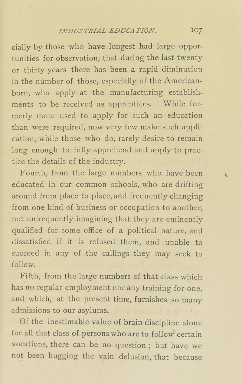 daily by those who have longest had large oppor- tunities for observation, that during the last twenty or thirty years there has been a rapid diminution in the number of those, especially of the American- born, who apply at the manufacturing establish- ments to be received as apprentices. While for- merly more used to apply for such an education than were required, now very few make such appli- cation, while those who do, rarely desire to remain long enough to fully apprehend and apply to prac- tice the details of the industry. Fourth, from the large numbers who have been educated in our common schools, who are drifting around from place to place, and frequently changing from one kind of business or occupation to another, not unfrequently imagining that they are eminently qualified for some office of a political nature, and dissatisfied if it is refused them, and unable to succeed in any of the callings they may seek to follow. Fifth, from the large numbers of that class which has no regular employment nor any training for one, and which, at the present time, furnishes so many admissions to our asylums. Of the inestimable value of brain discipline alone for all that class of persons who are to follow certain vocations, there can be no question ; but have we not been hugging the vain delusion, that because