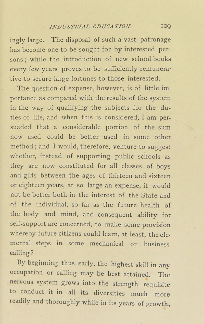 ingly large. The disposal of such a vast patronage has become one to be sought for by interested per- sons ; while the introduction of new school-books every few years proves to be sufficiently remunera- tive to secure large fortunes to those interested. The question of expense, however, is of little im- portance as compared with the results of the system in the way of qualifying the subjects for the du- ties of life, and when this is considered, I am per- suaded that a considerable portion of the sum now used could be better used in some other method ; and I would, therefore, venture to suggest whether, instead of supporting public schools as they are now constituted for all classes of boys and girls between the ages of thirteen and sixteen or eighteen years, at so large an expense, it would not be better both in the interest of the State and of the individual, so far as the future health of the body and mind, and consequent ability for self-support are concerned, to make some provision whereby future citizens could learn, at least, the ele- mental steps in some mechanical or business calling? By beginning thus early, the highest skill in any occupation or calling may be best attained. The nervous system grows into the strength requisite to conduct it in all its diversities much more readily and thoroughly while in its years of growth,