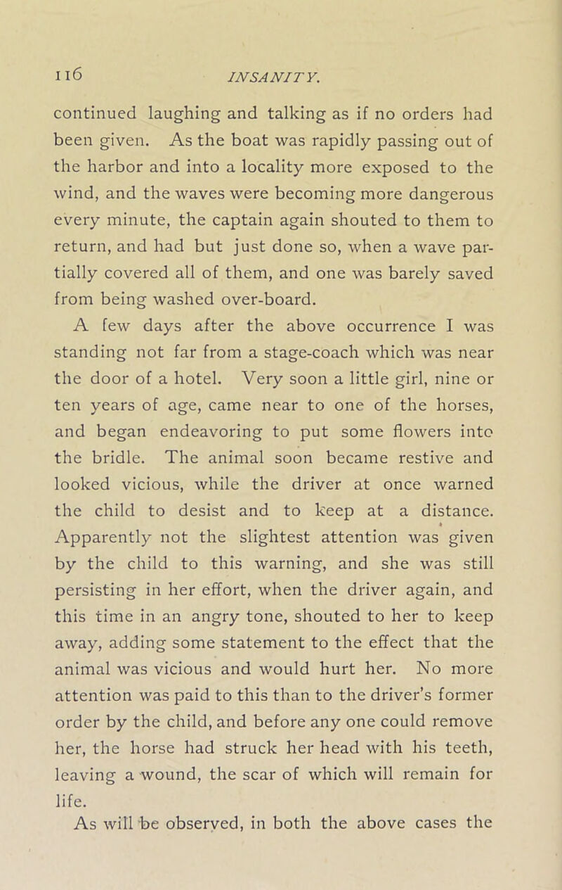 continued laughing and talking as if no orders had been given. As the boat was rapidly passing out of the harbor and into a locality more exposed to the wind, and the waves were becoming more dangerous every minute, the captain again shouted to them to return, and had but just done so, when a wave par- tially covered all of them, and one was barely saved from being washed over-board. A few days after the above occurrence I was standing not far from a stage-coach which was near the door of a hotel. Very soon a little girl, nine or ten years of age, came near to one of the horses, and began endeavoring to put some flowers into the bridle. The animal soon became restive and looked vicious, while the driver at once warned the child to desist and to keep at a distance. Apparently not the slightest attention was given by the child to this warning, and she was still persisting in her effort, when the driver again, and this time in an angry tone, shouted to her to keep away, adding some statement to the effect that the animal was vicious and would hurt her. No more attention was paid to this than to the driver’s former order by the child, and before any one could remove her, the horse had struck her head with his teeth, leaving a wound, the scar of which will remain for life. As will'be observed, in both the above cases the