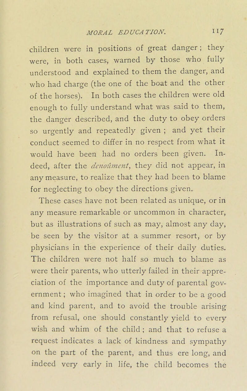 children were in positions of great danger; they were, in both cases, warned by those who fully understood and explained to them the danger, and who had charge (the one of the boat and the other of the horses). In both cases the children were old enough to fully understand what was said to them, the danger described, and the duty to obey orders so urgently and repeatedly given ; and yet their conduct seemed to differ in no respect from what it would have been had no orders been given. In- deed, after the denodment, they did not appear, in any measure, to realize that they had been, to blame for neglecting to obey the directions given. These cases have not been related as unique, or in any measure remarkable or uncommon in character, but as illustrations of such as may, almost any day, be seen by the visitor at a summer resort, or by physicians in the experience of their daily duties. The children were not half so much to blame as were their parents, who utterly failed in their appre- ciation of the importance and duty of parental gov- ernment ; who imagined that in order to be a good and kind parent, and to avoid the trouble arising from refusal, one should constantly yield to every wish and whim of the child ; and that to refuse a request indicates a lack of kindness and sympathy on the part of the parent, and thus ere long, and indeed very early in life, the child becomes the