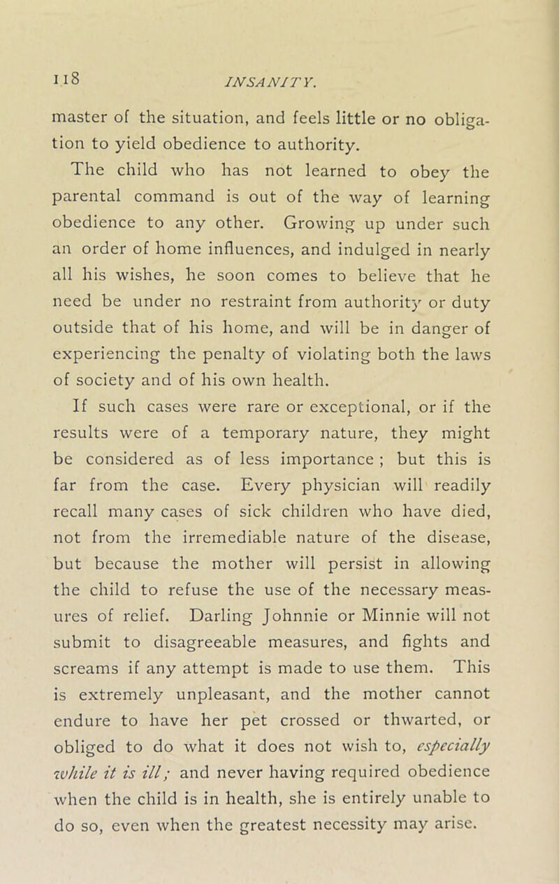 i is master of the situation, and feels little or no obliga- tion to yield obedience to authority. The child who has not learned to obey the parental command is out of the way of learning obedience to any other. Growing up under such an order of home influences, and indulged in nearly all his wishes, he soon comes to believe that he need be under no restraint from authority or duty outside that of his home, and will be in danger of experiencing the penalty of violating both the laws of society and of his own health. If such cases were rare or exceptional, or if the results were of a temporary nature, they might be considered as of less importance ; but this is far from the case. Every physician will readily recall many cases of sick children who have died, not from the irremediable nature of the disease, but because the mother will persist in allowing the child to refuse the use of the necessary meas- ures of relief. Darling Johnnie or Minnie will not submit to disagreeable measures, and fights and screams if any attempt is made to use them. This is extremely unpleasant, and the mother cannot endure to have her pet crossed or thwarted, or obliged to do what it does not wish to, especially while it is ill; and never having required obedience when the child is in health, she is entirely unable to do so, even when the greatest necessity may arise.