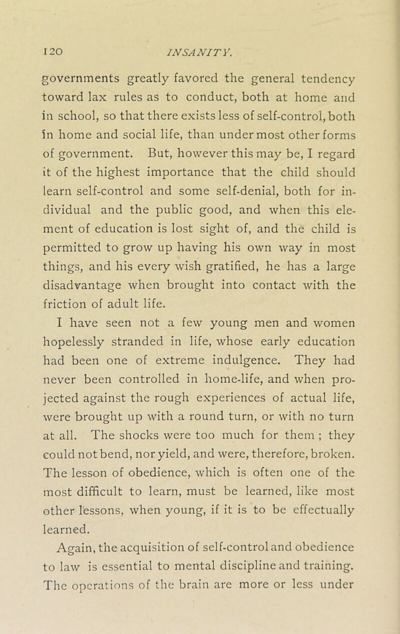 governments greatly favored the general tendency toward lax rules as to conduct, both at home and in school, so that there exists less of self-control, both in home and social life, than undermost other forms of government. But, however this may be, I regard it of the highest importance that the child should learn self-control and some self-denial, both for in- dividual and the public good, and when this ele- ment of education is lost sight of, and the child is permitted to grow up having his own way in most things, and his every wish gratified, he has a large disadvantage when brought into contact with the friction of adult life. I have seen not a few young men and women hopelessly stranded in life, whose early education had been one of extreme indulgence. They had never been controlled in home-life, and when pro- jected against the rough experiences of actual life, were brought up with a round turn, or with no turn at all. The shocks were too much for them ; they could not bend, nor yield, and were, therefore, broken. The lesson of obedience, which is often one of the most difficult to learn, must be learned, like most other lessons, when young, if it is to be effectually learned. Again, the acquisition of self-control and obedience to law is essential to mental discipline and training. The operations of the brain are more or less under