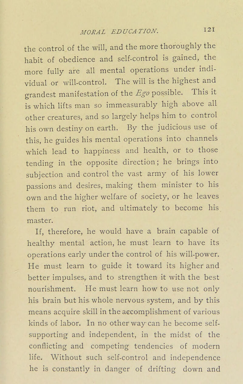 the control of the will, and the more thoroughly the habit of obedience and self-control is gained, the more fully are all mental operations under indi- vidual or will-control. The will is the highest and grandest manifestation of the Ego possible. This it is which lifts man so immeasurably high above all other creatures, and so largely helps him to control his own destiny on earth. By the judicious use of this, he guides his mental operations into channels which lead to happiness and health, or to those tending in the opposite direction; he brings into subjection and control the vast army of his lower passions and desires, making them minister to his own and the higher welfare of society, or he leaves them to run riot, and ultimately to become his master. If, therefore, he would have a brain capable of healthy mental action, he must learn to have its operations early under the control of his will-power. He must learn to guide it toward its higher and better impulses, and to strengthen it with the best nourishment. He must learn how to use not only his brain but his whole nervous system, and by this means acquire skill in the accomplishment of various kinds of labor. In no other way can he become self- supporting and independent, in the midst of the conflicting and competing tendencies of modern life. Without such self-control and independence he is constantly in danger of drifting down and