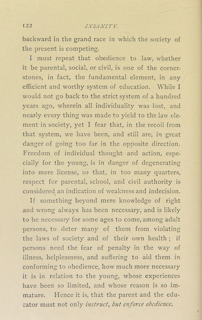 backward in the grand race in which the society of the present is competing. I must repeat that obedience to law, whether it be parental, social, or civil, is one of the corner- stones, in fact, the fundamental element, in any efficient and worthy system of education. While I would not go back to the strict system of a hundred years ago, wherein all individuality was lost, and nearly every thing was made to yield to the law ele- ment in society, yet I fear that, in the recoil from that system, we have been, and still are, in great danger of going too far in the opposite direction. Freedom of individual thought and action, espe- cially for the young, is in danger of degenerating into mere license, so that, in too many quarters, respect for parental, school, and civil authority is considered an indication of weakness and indecision. \ If something beyond mere knowledge of right and wrong always has been necessary, and is likely to be necessary for some ages to come, among adult persons, to deter many of them from violating the laws of society and of their own health ; if persons need the fear of penalty in the way of illness, helplessness, and suffering to aid them in conforming to obedience, how much more necessary it is in relation to the young, whose experiences have been so limited, and whose reason is so im- mature. Hence it is, that the parent and the edu- cator must not only instruct, but enforce obedience.