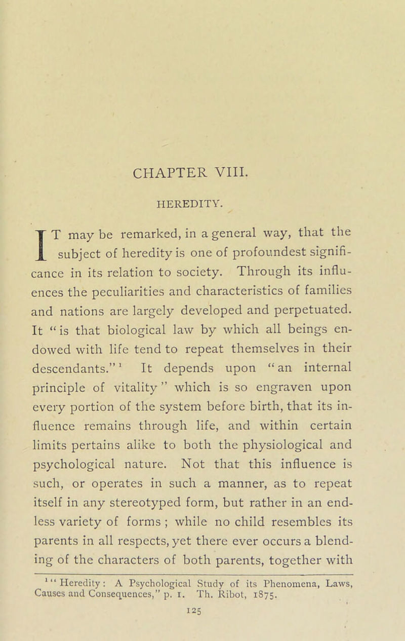 CHAPTER VIII. HEREDITY. IT may be remarked, in a general way, that the subject of heredity is one of profoundest signifi- cance in its relation to society. Through its influ- ences the peculiarities and characteristics of families and nations are largely developed and perpetuated. It “ is that biological law by which all beings en- dowed with life tend to repeat themselves in their descendants.”1 It depends upon “ an internal principle of vitality ” which is so engraven upon every portion of the system before birth, that its in- fluence remains through life, and within certain limits pertains alike to both the physiological and psychological nature. Not that this influence is such, or operates in such a manner, as to repeat itself in any stereotyped form, but rather in an end- less variety of forms ; while no child resembles its parents in all respects, yet there ever occurs a blend- ing of the characters of both parents, together with '“Heredity: A Psychological Study of its Phenomena, Laws, Causes and Consequences,” p. i. Th. Ribot, 1875.