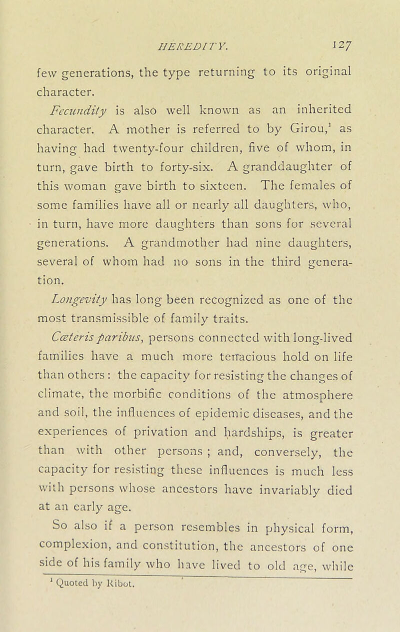 few generations, the type returning to its original character. Fecundity is also well known as an inherited character. A mother is referred to by Girou,1 as having had twenty-four children, five of whom, in turn, gave birth to forty-six. A granddaughter of this woman gave birth to sixteen. The females of some families have all or nearly all daughters, who, in turn, have more daughters than sons for several generations. A grandmother had nine daughters, several of whom had no sons in the third genera- tion. Longevity has long been recognized as one of the most transmissible of family traits. Cceterisparibus, persons connected with long-lived families have a much more tenacious hold on life than others : the capacity for resisting the changes of climate, the morbific conditions of the atmosphere and soil, the influences of epidemic diseases, and the experiences of privation and hardships, is greater than with other persons ; and, conversely, the capacity for resisting these influences is much less with persons whose ancestors have invariably died at an early age. So also if a person resembles in physical form, complexion, and constitution, the ancestors of one side of his family who have lived to old age, while