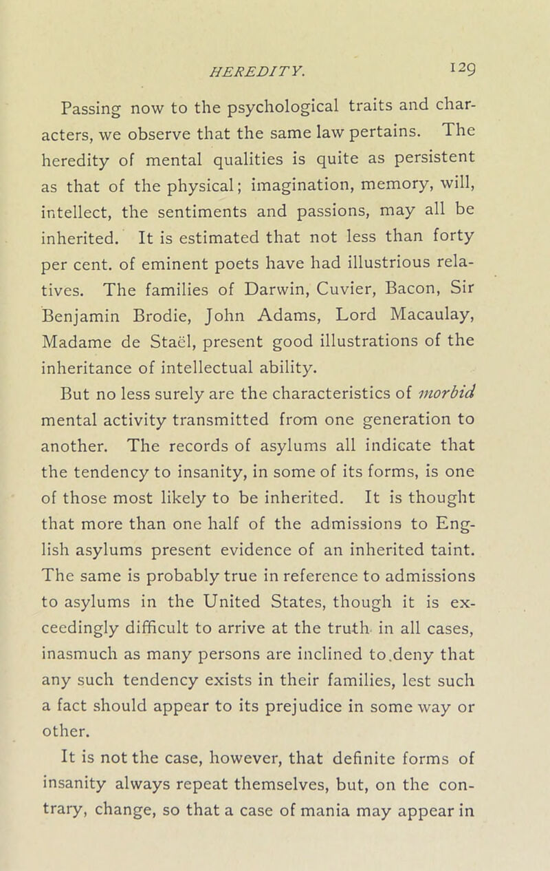 Passing now to the psychological traits and char- acters, we observe that the same law pertains. The heredity of mental qualities is quite as persistent as that of the physical; imagination, memory, will, intellect, the sentiments and passions, may all be inherited. It is estimated that not less than forty per cent, of eminent poets have had illustrious rela- tives. The families of Darwin, Cuvier, Bacon, Sir Benjamin Brodie, John Adams, Lord Macaulay, Madame de Stael, present good illustrations of the inheritance of intellectual ability. But no less surely are the characteristics of morbid mental activity transmitted from one generation to another. The records of asylums all indicate that the tendency to insanity, in some of its forms, is one of those most likely to be inherited. It is thought that more than one half of the admissions to Eng- lish asylums present evidence of an inherited taint. The same is probably true in reference to admissions to asylums in the United States, though it is ex- ceedingly difficult to arrive at the truth in all cases, inasmuch as many persons are inclined to.deny that any such tendency exists in their families, lest such a fact should appear to its prejudice in some way or other. It is not the case, however, that definite forms of insanity always repeat themselves, but, on the con- trary, change, so that a case of mania may appear in