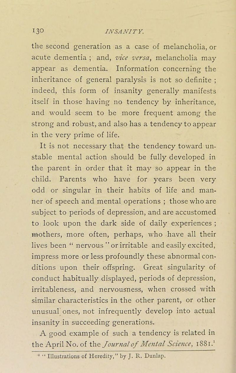 the second generation as a case of melancholia, or acute dementia ; and, vice versa, melancholia may appear as dementia. Information concerning the inheritance of general paralysis is not so definite ; indeed, this form of insanity generally manifests itself in those having no tendency by inheritance, and would seem to be more frequent among the strong and robust, and also has a tendency to appear in the very prime of life. It is not necessary that the tendency toward un- stable mental action should be fully developed in the parent in order that it may so appear in the child. Parents who have for years been very odd or singular in their habits of life and man- ner of speech and mental operations ; those who are subject to periods of depression, and are accustomed to look upon the dark side of daily experiences ; mothers, more often, perhaps, who have all their lives been “ nervous ” or irritable and easily excited, impress more or less profoundly these abnormal con- ditions upon their offspring. Great singularity of conduct habitually displayed, periods of depression, irritableness, and nervousness, when crossed with similar characteristics in the other parent, or other unusual’ ones, not infrequently develop into actual insanity in succeeding generations. A good example of such a tendency is related in the April No. of the Journal of Mental Science, i88r.‘ 1 “ Illustrations of Heredity,” by J. R. Dunlap.