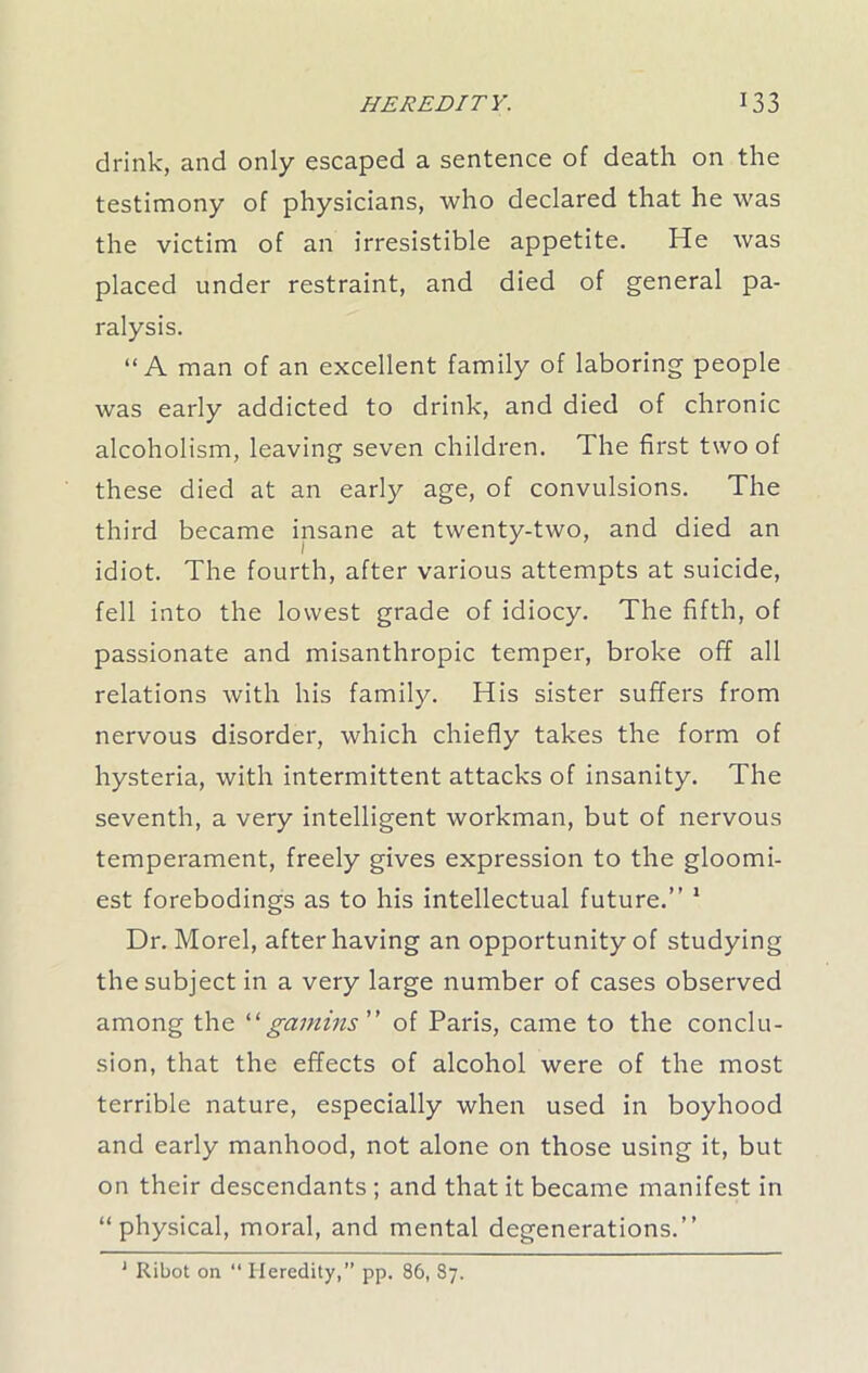 drink, and only escaped a sentence of death on the testimony of physicians, who declared that he was the victim of an irresistible appetite. He was placed under restraint, and died of general pa- ralysis. “A man of an excellent family of laboring people was early addicted to drink, and died of chronic alcoholism, leaving seven children. The first two of these died at an early age, of convulsions. The third became insane at twenty-two, and died an idiot. The fourth, after various attempts at suicide, fell into the lowest grade of idiocy. The fifth, of passionate and misanthropic temper, broke off all relations with his family. His sister suffers from nervous disorder, which chiefly takes the form of hysteria, with intermittent attacks of insanity. The seventh, a very intelligent workman, but of nervous temperament, freely gives expression to the gloomi- est forebodings as to his intellectual future.” 1 Dr. Morel, after having an opportunity of studying the subject in a very large number of cases observed among the “gamins ” of Paris, came to the conclu- sion, that the effects of alcohol were of the most terrible nature, especially when used in boyhood and early manhood, not alone on those using it, but on their descendants ; and that it became manifest in “physical, moral, and mental degenerations.” 1 Ribot on “ Heredity,” pp. 86, 87.