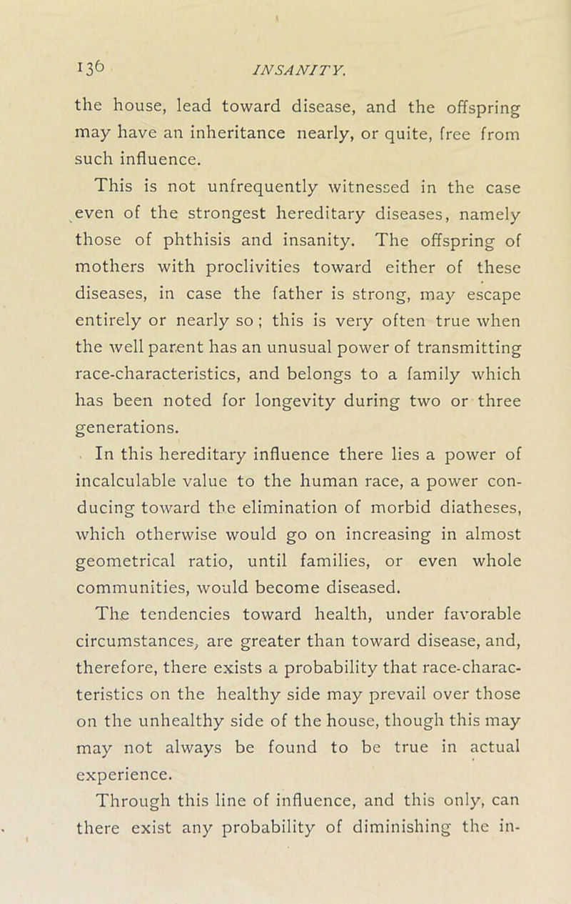 the house, lead toward disease, and the offspring may have an inheritance nearly, or quite, free from such influence. This is not unfrequently witnessed in the case even of the strongest hereditary diseases, namely those of phthisis and insanity. The offspring of mothers with proclivities toward either of these diseases, in case the father is strong, may escape entirely or nearly so ; this is very often true when the well parent has an unusual power of transmitting race-characteristics, and belongs to a family which has been noted for longevity during two or three generations. In this hereditary influence there lies a power of incalculable value to the human race, a power con- ducing toward the elimination of morbid diatheses, which otherwise would go on increasing in almost geometrical ratio, until families, or even whole communities, would become diseased. The tendencies toward health, under favorable circumstances, are greater than toward disease, and, therefore, there exists a probability that race-charac- teristics on the healthy side may prevail over those on the unhealthy side of the house, though this may may not always be found to be true in actual experience. Through this line of influence, and this only, can there exist any probability of diminishing the in-