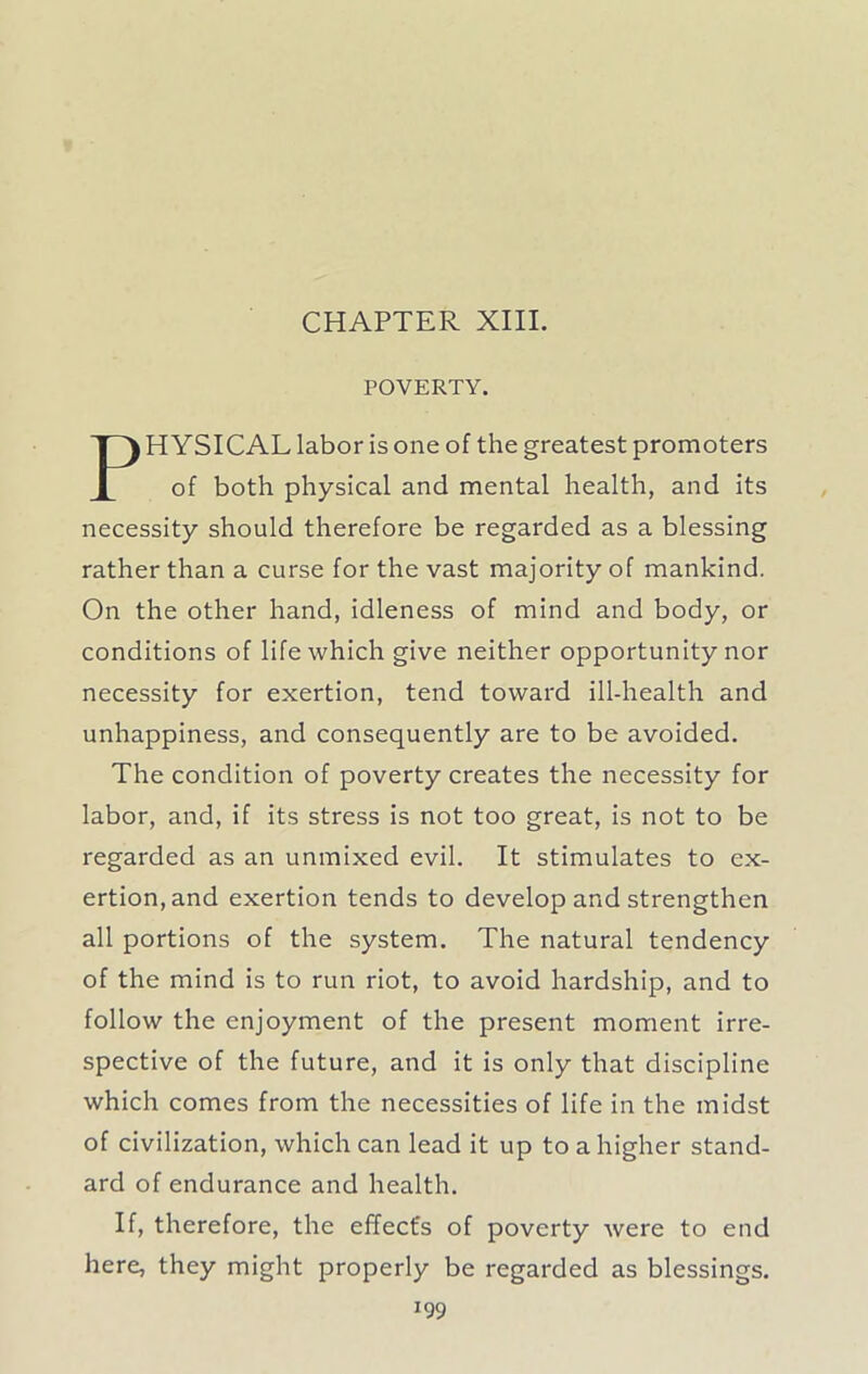 CHAPTER XIII. POVERTY, H YSICAL labor is one of the greatest promoters of both physical and mental health, and its necessity should therefore be regarded as a blessing rather than a curse for the vast majority of mankind. On the other hand, idleness of mind and body, or conditions of life which give neither opportunity nor necessity for exertion, tend toward ill-health and unhappiness, and consequently are to be avoided. The condition of poverty creates the necessity for labor, and, if its stress is not too great, is not to be regarded as an unmixed evil. It stimulates to ex- ertion, and exertion tends to develop and strengthen all portions of the system. The natural tendency of the mind is to run riot, to avoid hardship, and to follow the enjoyment of the present moment irre- spective of the future, and it is only that discipline which comes from the necessities of life in the midst of civilization, which can lead it up to a higher stand- ard of endurance and health. If, therefore, the effect's of poverty were to end here, they might properly be regarded as blessings.