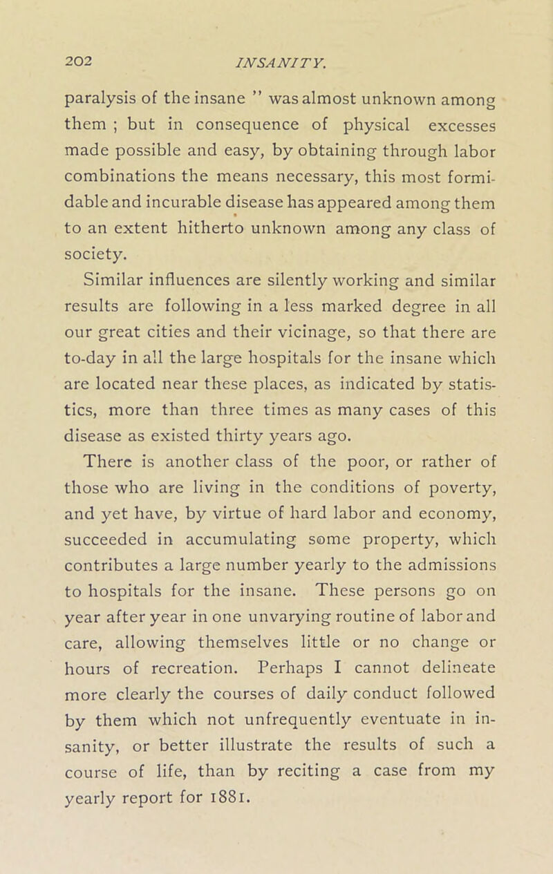 paralysis of the insane ” was almost unknown among them ; but in consequence of physical excesses made possible and easy, by obtaining through labor combinations the means necessary, this most formi- dable and incurable disease has appeared among them to an extent hitherto unknown among any class of society. Similar influences are silently working and similar results are following in a less marked degree in all our great cities and their vicinage, so that there are to-day in all the large hospitals for the insane which are located near these places, as indicated by statis- tics, more than three times as many cases of this disease as existed thirty years ago. There is another class of the poor, or rather of those who are living in the conditions of poverty, and yet have, by virtue of hard labor and economy, succeeded in accumulating some property, which contributes a large number yearly to the admissions to hospitals for the insane. These persons go on year after year in one unvarying routine of labor and care, allowing themselves little or no change or hours of recreation. Perhaps I cannot delineate more clearly the courses of daily conduct followed by them which not unfrequently eventuate in in- sanity, or better illustrate the results of such a course of life, than by reciting a case from my yearly report for 1881.