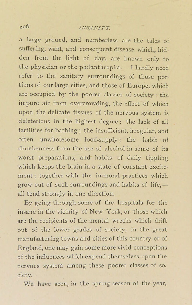 a large ground, and numberless are the tales of suffering, want, and consequent disease which, hid- den from the light of day, are known only to the physician or the philanthropist. I hardly need refer to the sanitary surroundings of those por- tions of our large cities, and those of Europe, which are occupied by the poorer classes of society : the impure air from overcrowding, the effect of which upon the delicate tissues of the nervous system is deleterious in the highest degree ; the lack of all facilities for bathing ; the insufficient, irregular, and often unwholesome food-supply; the habit of drunkenness from the use of alcohol in some of its worst preparations, and habits of daily tippling which keeps the brain in a state of constant excite- ment; together with the immoral practices which grow out of such surroundings and habits of life,— all tend strongly in one direction. By going through some of the hospitals for the insane in the vicinity of New York, or those which are the recipients of the mental wrecks which drift out of the lower grades of society, in the great manufacturing towns and cities of this country or of England, one may gain some more vivid conceptions of the influences which expend themselves upon the nervous system among these poorer classes of so, ciety. We have seen, in the spring season of the year,