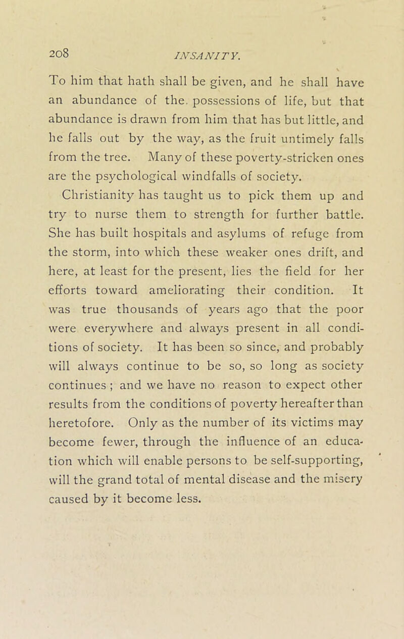 To him that hath shall be given, and he shall have an abundance of the. possessions of life, but that abundance is drawn from him that has but little, and he falls out by the way, as the fruit untimely falls from the tree. Many of these poverty-stricken ones are the psychological windfalls of society. Christianity has taught us to pick them up and try to nurse them to strength for further battle. She has built hospitals and asylums of refuge from the storm, into which these weaker ones drift, and here, at least for the present, lies the field for her efforts toward ameliorating their condition. It was true thousands of years ago that the poor were everywhere and always present in all condi- tions of society. It has been so since, and probably will always continue to be so, so long as society continues ; and we have no reason to expect other results from the conditions of poverty hereafter than heretofore. Only as the number of its victims may become fewer, through the influence of an educa- tion which will enable persons to be self-supporting, will the grand total of mental disease and the misery caused by it become less.