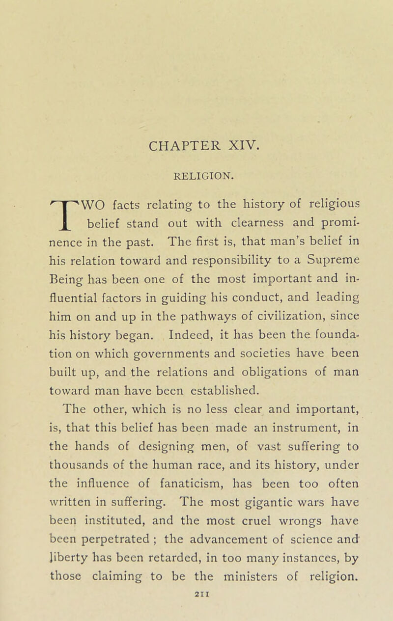 CHAPTER XIV. RELIGION. WO facts relating to the history of religious belief stand out with clearness and promi- nence in the past. The first is, that man’s belief in his relation toward and responsibility to a Supreme Being has been one of the most important and in- fluential factors in guiding his conduct, and leading him on and up in the pathways of civilization, since his history began. Indeed, it has been the founda- tion on which governments and societies have been built up, and the relations and obligations of man toward man have been established. The other, which is no less clear and important, is, that this belief has been made an instrument, in the hands of designing men, of vast suffering to thousands of the human race, and its history, under the influence of fanaticism, has been too often written in suffering. The most gigantic wars have been instituted, and the most cruel wrongs have been perpetrated ; the advancement of science and liberty has been retarded, in too many instances, by those claiming to be the ministers of religion.