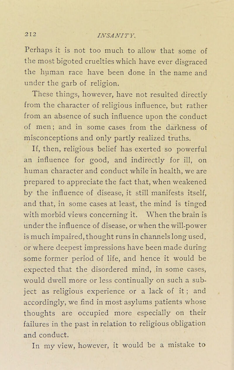 Perhaps it is not too much to allow that some of the most bigoted cruelties which have ever disgraced the human race have been done in the name and under the garb of religion. These things, however, have not resulted directly from the character of religious influence, but rather from an absence of such influence upon the conduct of men; and in some cases from the darkness of misconceptions and only partly realized truths. If, then, religious belief has exerted so powerful an influence for good, and indirectly for ill, on human character and conduct while in health, we are prepared to appreciate the fact that, when weakened by the influence of disease, it still manifests itself, and that, in some cases at least, the mind is tinged with morbid views concerning it. When the brain is under the influence of disease, or when the will-power is much impaired, thought runs in channels long used, or where deepest impressions have been made during some former period of life, and hence it would be expected that the disordered mind, in some cases, would dwell more or less continually on such a sub- ject as religious experience or a lack of it; and accordingly, we find in most asylums patients whose thoughts are occupied more especially on their failures in the past in relation to religious obligation and conduct. In my view, however, it would be a mistake to