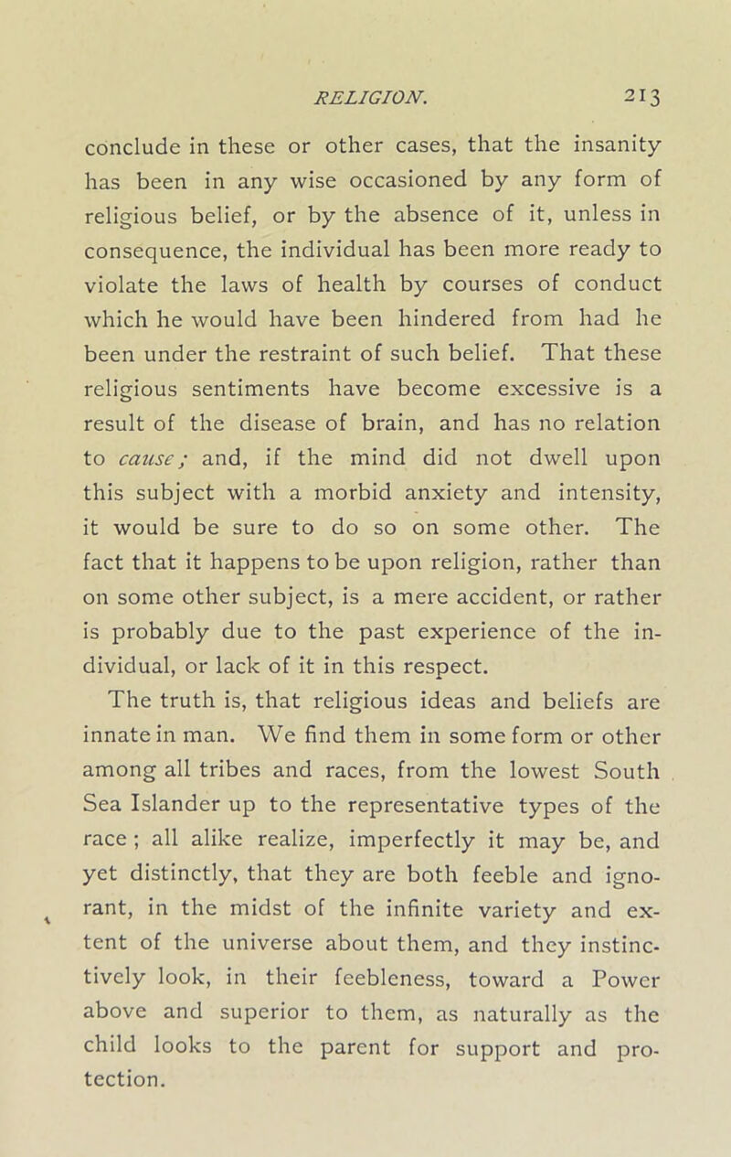 conclude in these or other cases, that the insanity has been in any wise occasioned by any form of religious belief, or by the absence of it, unless in consequence, the individual has been more ready to violate the laws of health by courses of conduct which he would have been hindered from had he been under the restraint of such belief. That these religious sentiments have become excessive is a result of the disease of brain, and has no relation to cause; and, if the mind did not dwell upon this subject with a morbid anxiety and intensity, it would be sure to do so on some other. The fact that it happens to be upon religion, rather than on some other subject, is a mere accident, or rather is probably due to the past experience of the in- dividual, or lack of it in this respect. The truth is, that religious ideas and beliefs are innate in man. We find them in some form or other among all tribes and races, from the lowest South Sea Islander up to the representative types of the race ; all alike realize, imperfectly it may be, and yet distinctly, that they are both feeble and igno- rant, in the midst of the infinite variety and ex- tent of the universe about them, and they instinc- tively look, in their feebleness, toward a Power above and superior to them, as naturally as the child looks to the parent for support and pro- tection.