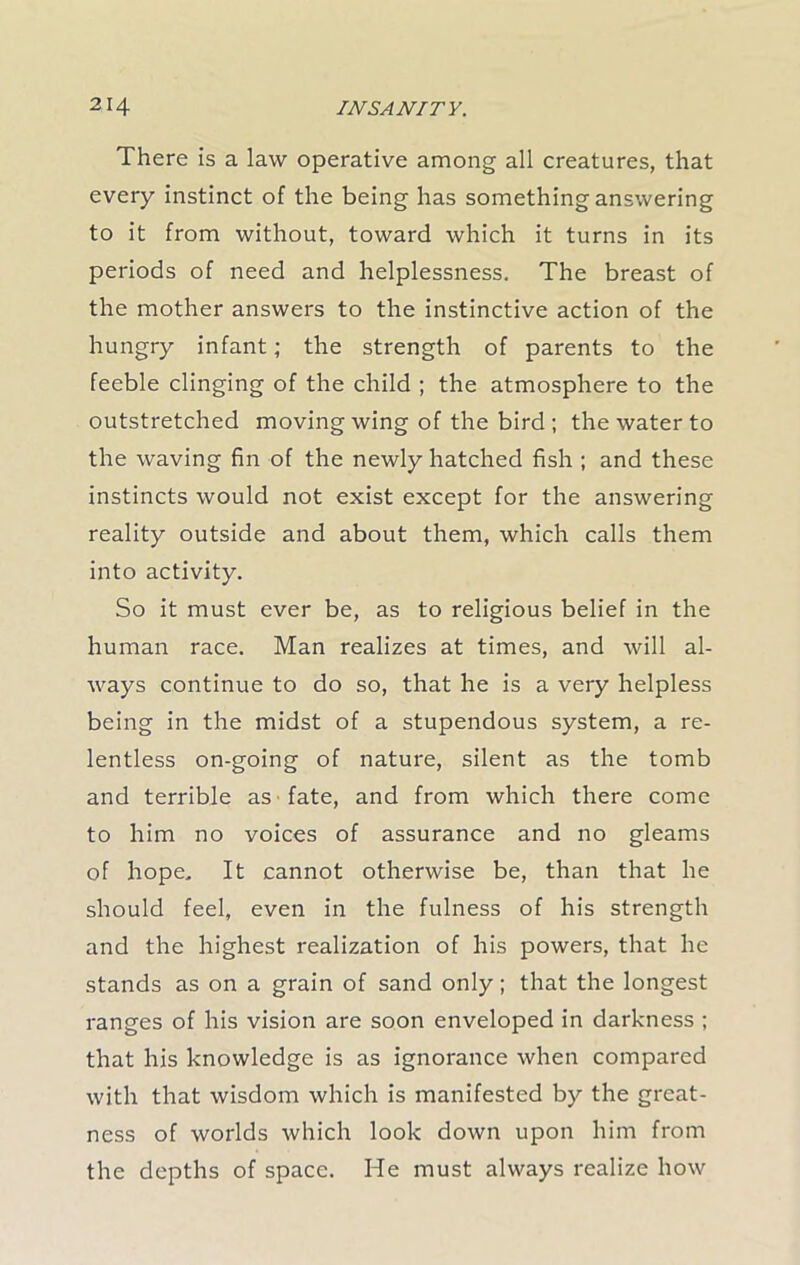 There is a law operative among all creatures, that every instinct of the being has something answering to it from without, toward which it turns in its periods of need and helplessness. The breast of the mother answers to the instinctive action of the hungry infant; the strength of parents to the feeble clinging of the child ; the atmosphere to the outstretched moving wing of the bird ; the water to the waving fin of the newly hatched fish ; and these instincts would not exist except for the answering reality outside and about them, which calls them into activity. So it must ever be, as to religious belief in the human race. Man realizes at times, and will al- ways continue to do so, that he is a very helpless being in the midst of a stupendous system, a re- lentless on-going of nature, silent as the tomb and terrible as fate, and from which there come to him no voices of assurance and no gleams of hope. It cannot otherwise be, than that he should feel, even in the fulness of his strength and the highest realization of his powers, that he stands as on a grain of sand only; that the longest ranges of his vision are soon enveloped in darkness ; that his knowledge is as ignorance when compared with that wisdom which is manifested by the great- ness of worlds which look down upon him from the depths of space. He must always realize how