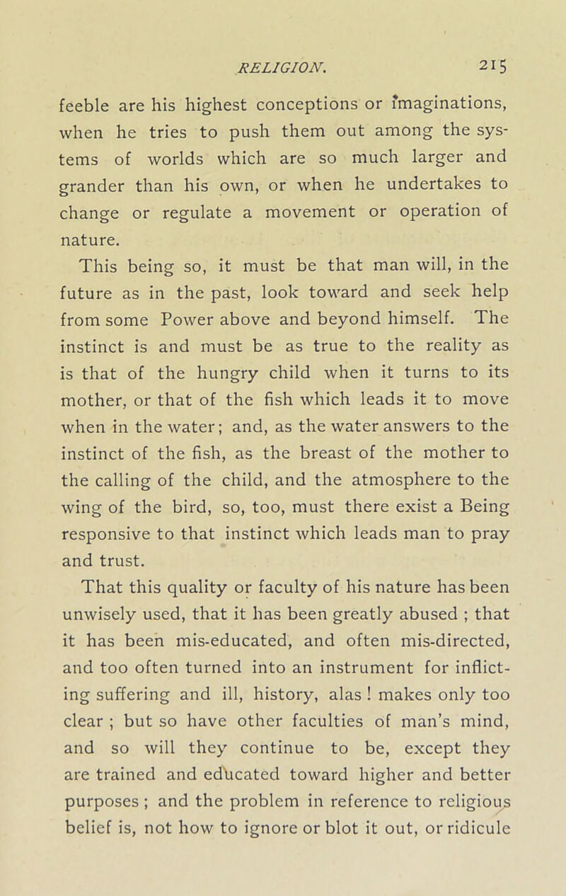 feeble are his highest conceptions or imaginations, when he tries to push them out among the sys- tems of worlds which are so much larger and grander than his own, or when he undertakes to change or regulate a movement or operation of nature. This being so, it must be that man will, in the future as in the past, look toward and seek help from some Power above and beyond himself. The instinct is and must be as true to the reality as is that of the hungry child when it turns to its mother, or that of the fish which leads it to move when in the water; and, as the water answers to the instinct of the fish, as the breast of the mother to the calling of the child, and the atmosphere to the wing of the bird, so, too, must there exist a Being responsive to that instinct which leads man to pray and trust. That this quality or faculty of his nature has been unwisely used, that it has been greatly abused ; that it has been mis-educated, and often mis-directed, and too often turned into an instrument for inflict- ing suffering and ill, history, alas ! makes only too clear ; but so have other faculties of man’s mind, and so will they continue to be, except they are trained and educated toward higher and better purposes ; and the problem in reference to religious belief is, not how to ignore or blot it out, or ridicule