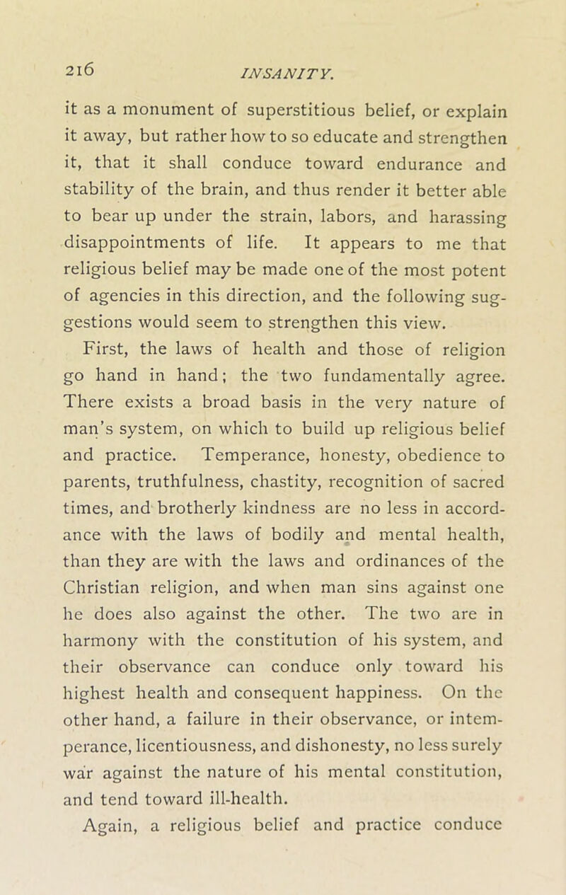 it as a monument of superstitious belief, or explain it away, but rather how to so educate and strengthen it, that it shall conduce toward endurance and stability of the brain, and thus render it better able to bear up under the strain, labors, and harassing disappointments of life. It appears to me that religious belief may be made one of the most potent of agencies in this direction, and the following sug- gestions would seem to strengthen this view. First, the laws of health and those of religion go hand in hand; the two fundamentally agree. There exists a broad basis in the very nature of man’s system, on which to build up religious belief and practice. Temperance, honesty, obedience to parents, truthfulness, chastity, recognition of sacred times, and brotherly kindness are no less in accord- ance with the laws of bodily and mental health, than they are with the laws and ordinances of the Christian religion, and when man sins against one he does also against the other. The two are in harmony with the constitution of his system, and their observance can conduce only toward his highest health and consequent happiness. On the other hand, a failure in their observance, or intem- perance, licentiousness, and dishonesty, no less surely war against the nature of his mental constitution, and tend toward ill-health. Again, a religious belief and practice conduce