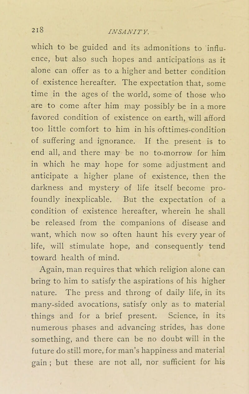 which to be guided and its admonitions to influ- ence, but also such hopes and anticipations as it alone can offer as to a higher and better condition of existence hereafter. The expectation that, some time in the ages of the world, some of those who are to come after him may possibly be in a more favored condition of existence on earth, will afford too little comfort to him in his ofttimes-condition of suffering and ignorance. If the present is to end all, and there may be no to-morrow for him in which he may hope for some adjustment and anticipate a higher plane of existence, then the darkness and mystery of life itself become pro- foundly inexplicable. But the expectation of a condition of existence hereafter, wherein he shall be released from the companions of disease and want, which now so often haunt his every year of life, will stimulate hope, and consequently tend toward health of mind. Again, man requires that which religion alone can bring to him to satisfy the aspirations of his higher nature. The press and throng of daily life, in its many-sided avocations, satisfy only as to material things and for a brief present. Science, in its numerous phases and advancing strides, has done something, and there can be no doubt will in the future do still more, for man’s happiness and material gain ; but these are not all, nor sufficient for his