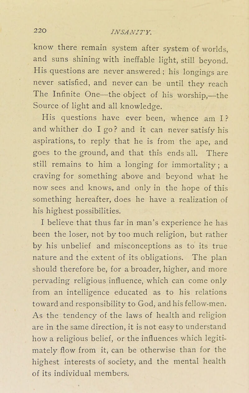 know there remain system after system of worlds, and suns shining with ineffable light, still beyond. His questions are never answered ; his longings are never satisfied, and never can be until they reach The Infinite One—the object of his worship,—the Source of light and all knowledge. His questions have ever been, whence am I ? and whither do I go? and it can never satisfy his aspirations, to reply that he is from the ape, and goes to the ground, and that this ends all. There still remains to him a longing for immortality ; a craving for something above and beyond what he now sees and knows, and only in the hope of this something hereafter, does he have a realization of his highest possibilities. I believe that thus far in man’s experience he has been the loser, not by too much religion, but rather by his unbelief and misconceptions as to its true nature and the extent of its obligations. The plan should therefore be, for a broader, higher, and more pervading religious influence, which can come only from an intelligence educated as to his relations toward and responsibility to God, and his fellow-men. As the tendency of the laws of health and religion are in the same direction, it is not easy to understand how a religious belief, or the influences which legiti- mately flow from it, can be otherwise than for the highest interests of society, and the mental health of its individual members.