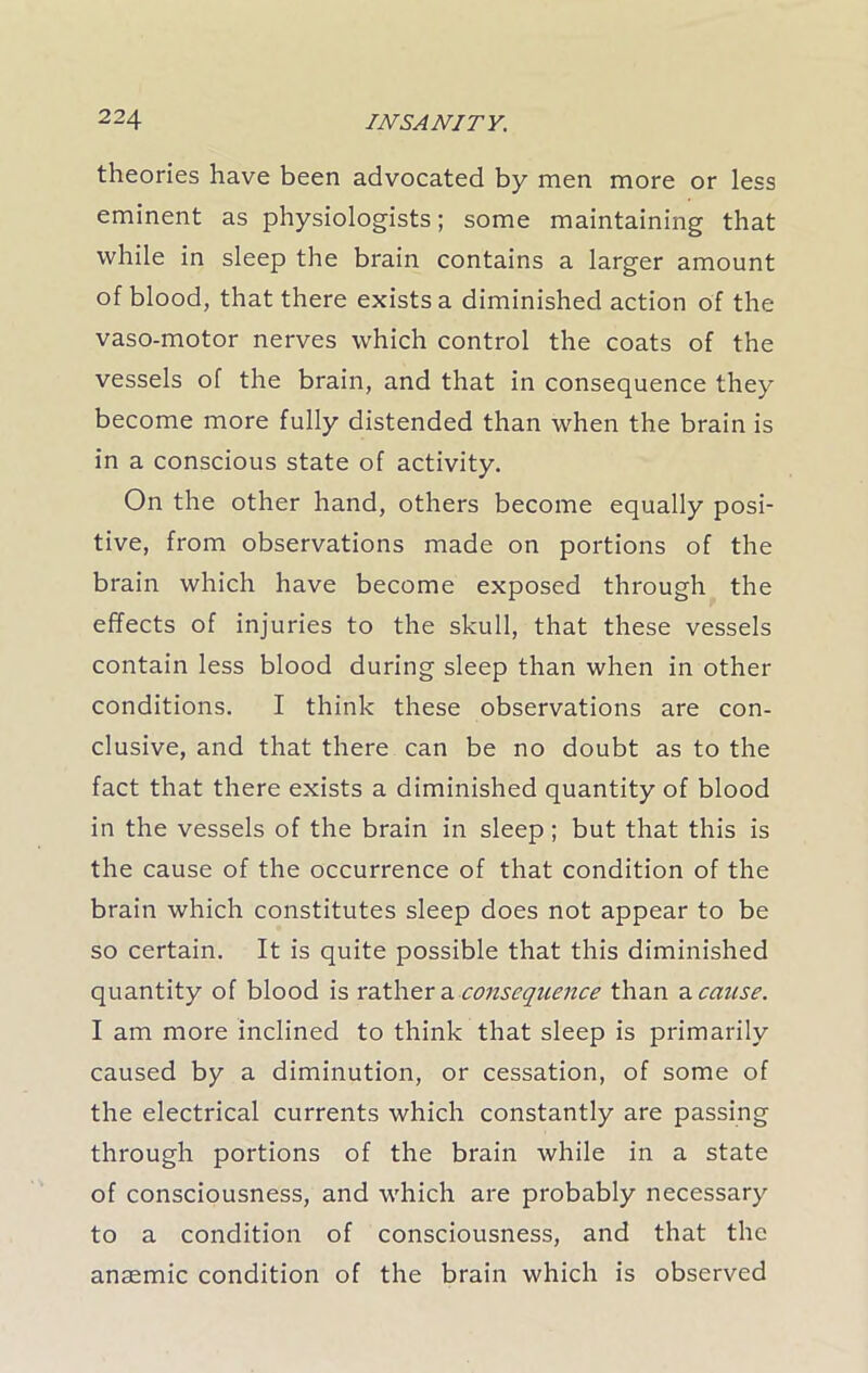 theories have been advocated by men more or less eminent as physiologists; some maintaining that while in sleep the brain contains a larger amount of blood, that there exists a diminished action of the vaso-motor nerves which control the coats of the vessels of the brain, and that in consequence they become more fully distended than when the brain is in a conscious state of activity. On the other hand, others become equally posi- tive, from observations made on portions of the brain which have become exposed through the effects of injuries to the skull, that these vessels contain less blood during sleep than when in other conditions. I think these observations are con- clusive, and that there can be no doubt as to the fact that there exists a diminished quantity of blood in the vessels of the brain in sleep; but that this is the cause of the occurrence of that condition of the brain which constitutes sleep does not appear to be so certain. It is quite possible that this diminished quantity of blood is rather a consequence than ^cause. I am more inclined to think that sleep is primarily caused by a diminution, or cessation, of some of the electrical currents which constantly are passing through portions of the brain while in a state of consciousness, and which are probably necessary to a condition of consciousness, and that the anaemic condition of the brain which is observed