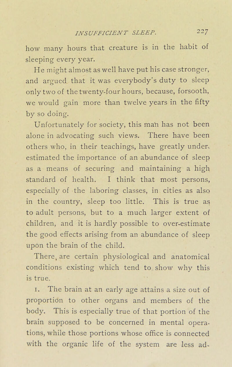 how many hours that creature is in the habit of sleeping every year. He might almost as well have put his case stronger, and argued that it was everybody’s duty to sleep only two of the twenty-four hours, because, forsooth, we would gain more than twelve years in the fifty by so doing. Unfortunately for society, this mah has not been alone in advocating such views. There have been others who, in their teachings, have greatly under, estimated the importance of an abundance of sleep as a means of securing and maintaining a high standard of health. I think that most persons, especially of the laboring classes, in cities as also in the country, sleep too little. This is true as to adult persons, but to a much larger extent of children, and it is hardly possible to over-estimate the good effects arising from an abundance of sleep upon the brain of the child. There, are certain physiological and anatomical conditions existing which tend to show why this is true. 1. The brain at an early age attains a size out of proportion to other organs and members of the body. This is especially true of that portion of the brain supposed to be concerned in mental opera- tions, while those portions whose office is connected with the organic life of the system are less ad-