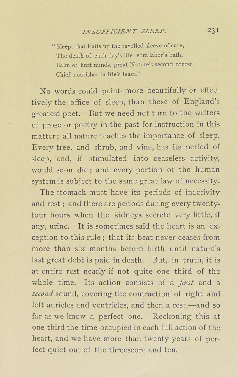 “ Sleep, that knits up the ravelled sleeve of care, The death of each day’s life, sore labor’s bath, Balm of hurt minds, great Nature’s second course, Chief nourisher in life’s feast.” No words could paint more beautifully or effec- tively the office of sleep, than these of England’s greatest poet. But we need not turn to the writers of prose or poetry in the past for instruction in this matter; all nature teaches the importance of sleep. Every tree, and shrub, and vine, has its period of sleep, and, if stimulated into ceaseless activity, would soon die ; and every portion of the human system is subject to the same great law of necessity. The stomach must have its periods of inactivity and rest; and there are periods during every twenty- four hours when the kidneys secrete very little, if any, urine. It is sometimes said the heart is an ex- ception to this rule; that its beat never ceases from more than six months before birth until nature’s last great debt is paid in death. But, in truth, it is at entire rest nearly if not quite one third of the whole time. Its action consists of a first and a second sound, covering the contraction of right and left auricles and ventricles, and then a rest,—and so far as we know a perfect one. Reckoning this at one third the time occupied in each full action of the heart, and we have more than twenty years of per- fect quiet out of the threescore and ten.