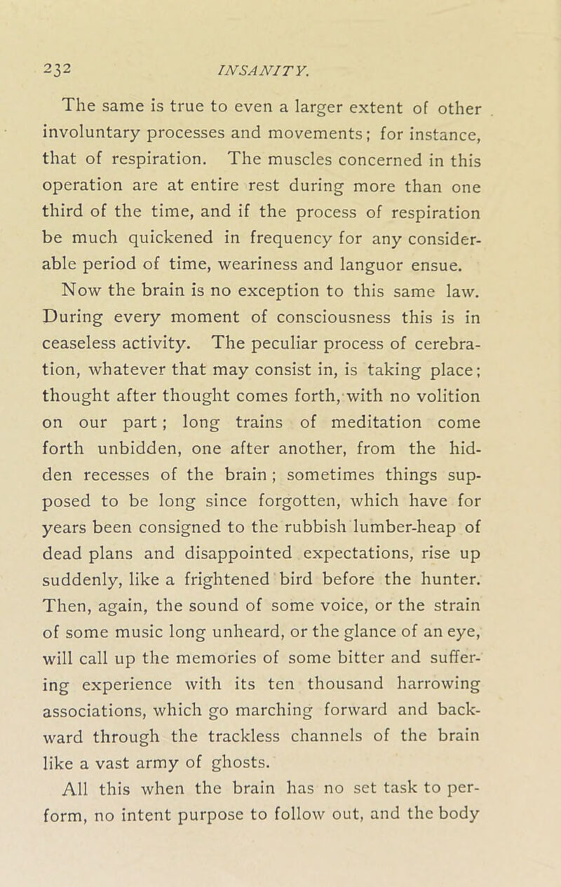 The same is true to even a larger extent of other involuntary processes and movements; for instance, that of respiration. The muscles concerned in this operation are at entire rest during more than one third of the time, and if the process of respiration be much quickened in frequency for any consider- able period of time, weariness and languor ensue. Now the brain is no exception to this same law. During every moment of consciousness this is in ceaseless activity. The peculiar process of cerebra- tion, whatever that may consist in, is taking place; thought after thought comes forth, with no volition on our part; long trains of meditation come forth unbidden, one after another, from the hid- den recesses of the brain ; sometimes things sup- posed to be long since forgotten, which have for years been consigned to the rubbish lumber-heap of dead plans and disappointed expectations, rise up suddenly, like a frightened bird before the hunter. Then, again, the sound of some voice, or the strain of some music long unheard, or the glance of an eye, will call up the memories of some bitter and suffer- ing experience with its ten thousand harrowing associations, which go marching forward and back- ward through the trackless channels of the brain like a vast army of ghosts. All this when the brain has no set task to per- form, no intent purpose to follow out, and the body