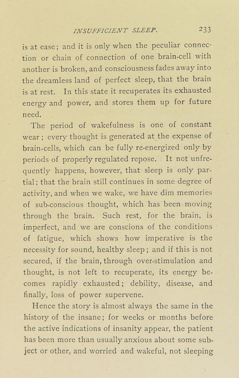 is at ease; and it is only when the peculiar connec- tion or chain of connection of one brain-cell with another is broken, and consciousness fades away into the dreamless land of perfect sleep, that the brain is at rest. In this state it recuperates its exhausted energy and power, and stores them up for future need. The period of wakefulness is one of constant wear ; every thought is generated at the expense of brain-cells, which can be fully re-energized only by periods of properly regulated repose. It net unfre- quently happens, however, that sleep is only par- tial; that the brain still continues in some degree of activity, and when we wake, we have dim memories of sub-conscious thought, which has been moving through the brain. Such rest, for the brain, is imperfect, and we are conscions of the conditions of fatigue, which shows how imperative is the necessity for sound, healthy sleep; and if this is not secured, if the brain, through over-stimulation and thought, is not left to recuperate, its energy be- comes rapidly exhausted; debility, disease, and finally, loss of power supervene. Hence the story is almost always the same in the history of the insane; for weeks or months before the active indications of insanity appear, the patient has been more than usually anxious about some sub- ject or other, and worried and wakeful, not sleeping