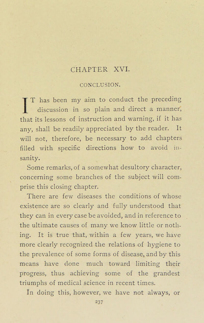 CHAPTER XVI. CONCLUSION. IT has been my aim to conduct the preceding discussion in so plain and direct a manner, that its lessons of instruction and warning, if it has any, shall be readily appreciated by the reader. It will not, therefore, be necessary to add chapters filled with specific directions how to avoid in- sanity. Some remarks, of a somewhat desultory character, concerning some branches of the subject will com- prise this closing chapter. There are few diseases the conditions of whose existence are so clearly and fully understood that they can in every case be avoided, and in reference to the ultimate causes of many we know little or noth- ing. It is true that, within a few years, we have more clearly recognized the relations of hygiene to the prevalence of some forms of disease, and by this means have done much toward limiting their progress, thus achieving some of the grandest triumphs of medical science in recent times. In doing this, however, we have not always, or