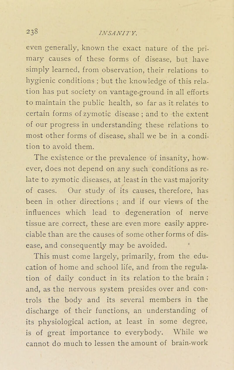 even generally, known the exact nature of the pri- mary causes of these forms of disease, but have simply learned, from observation, their relations to hygienic conditions ; but the knowledge of this rela- tion has put society on vantage-ground in all efforts to maintain the public health, so far as it relates to certain forms of zymotic disease ; and to the extent of our progress in understanding these relations to most other forms of disease, shall we be in a condi- tion to avoid them. The existence or the prevalence of insanity, how- ever, does not depend on any such conditions as re- late to zymotic diseases, at least in the vast majority of cases. Our study of its causes, therefore, has been in other directions ; and if our views of the influences which lead to degeneration of nerve tissue are correct, these are even more easily appre- ciable than are the causes of some other forms of dis- ease, and consequently may be avoided. This must come largely, primarily, from the edu- cation of home and school life, and from the regula- tion of daily conduct in its relation to the brain ; and, as the nervous system presides over and con- trols the body and its several members in the discharge of their functions, an understanding of its physiological action, at least in some degree, is of great importance to everybody. While we cannot do much to lessen the amount of brain-work