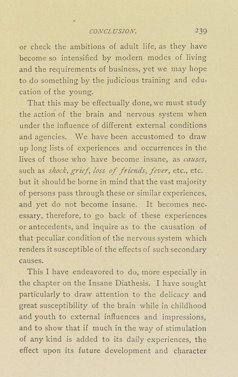 or check the ambitions of adult life, as they have become so intensified by modern modes of living and the requirements of business, yet we may hope to do something by the judicious training and edu- cation of the young. That this may be effectually done, we must study the action of the brain and nervous system when under the influence of different external conditions and agencies. We have been accustomed to draw up long lists of experiences and occurrences in the lives of those who have become insane, as causes, such as shock, grief, loss of friends, fever, etc., etc. but it should be borne in mind that the vast majority of persons pass through these or similar experiences, and yet do not become insane. It becomes nec- essary, therefore, to go back of these experiences or antecedents, and inquire as to the causation of that peculiar condition of the nervous system which renders it susceptible of the effects of such secondary causes. This I have endeavored to do, more especially in the chapter on the Insane Diathesis. I have sought particularly to draw attention to the delicacy and great susceptibility of the brain while in childhood and youth to external influences and impressions, and to show that if much in the way of stimulation of any kind is added to its daily experiences, the effect upon its future development and character